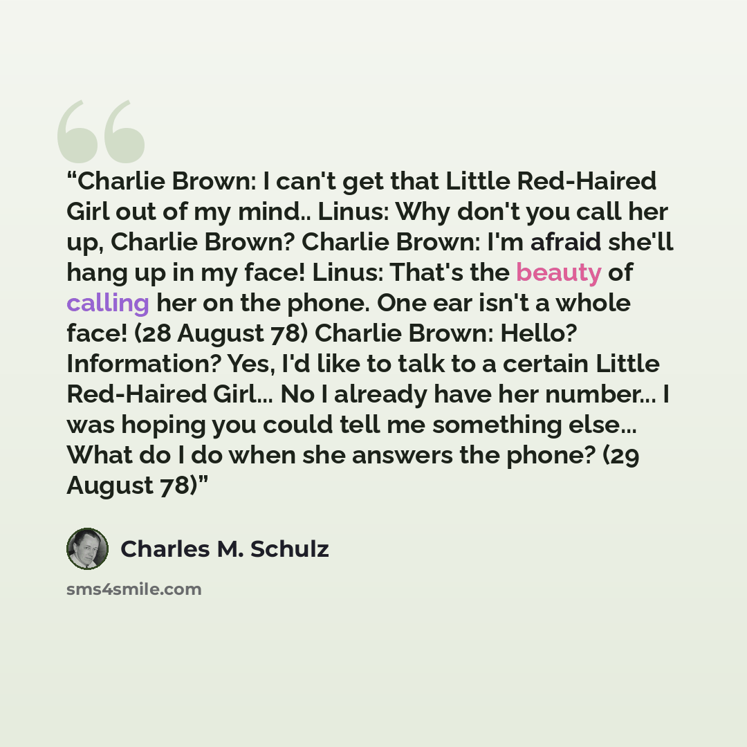 “Charlie Brown: I can't get that Little Red-Haired Girl out of my mind.. Linus: Why don't you call her up, Charlie Brown? Charlie Brown: I'm afraid she'll hang up in my face! Linus: That's the beauty of calling her on the phone. One ear isn't a whole face! (28 August 78) Charlie Brown: Hello?…” quote by Charles M. Schulz