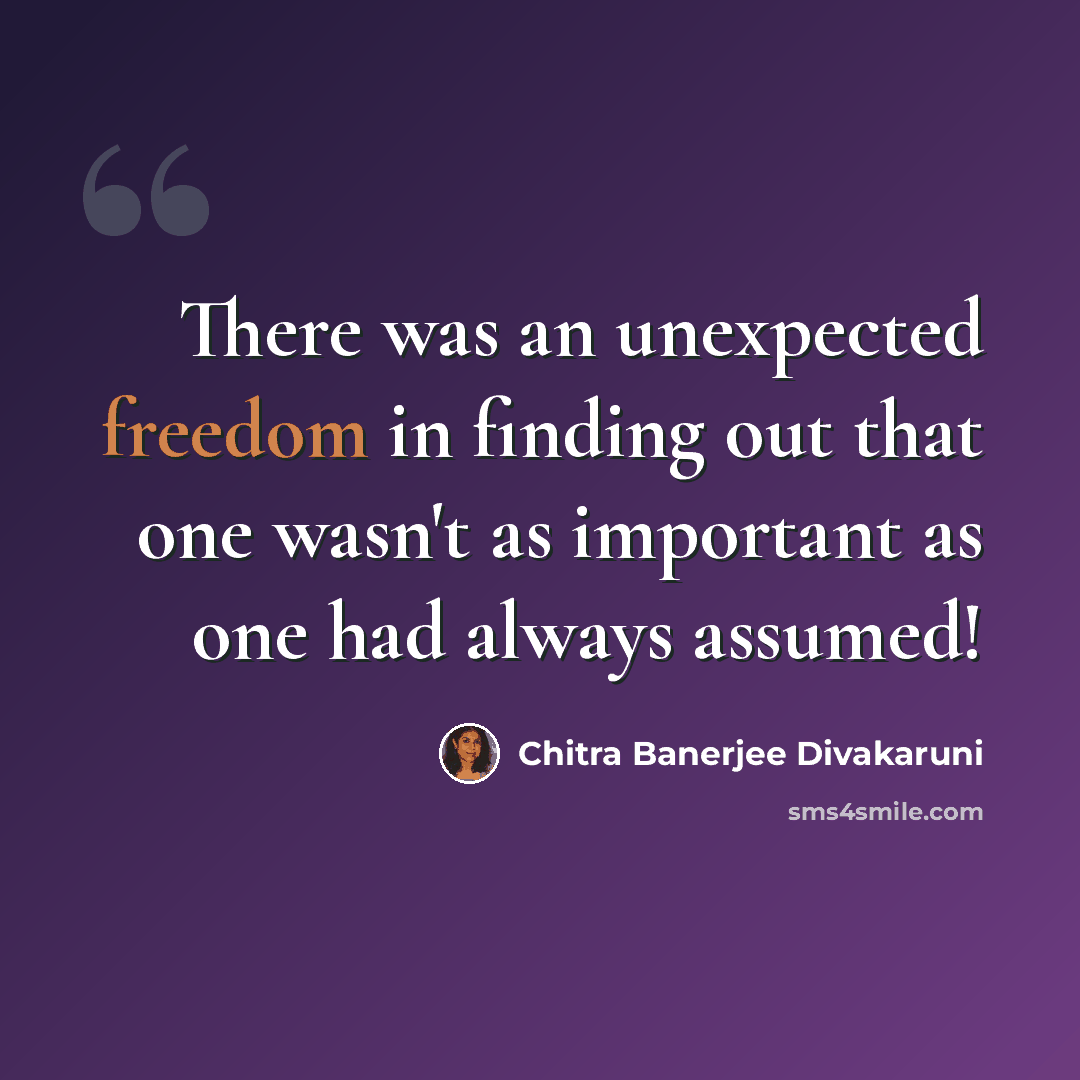 “There was an unexpected freedom in finding out that one wasn't as important as one had always assumed!” quote by Chitra Banerjee Divakaruni