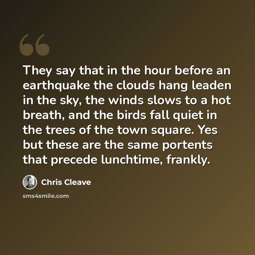 “They say that in the hour before an earthquake the clouds hang leaden in the sky, the winds slows to a hot breath, and the birds fall quiet in the trees of the town square. Yes but these are the same portents that precede lunchtime, frankly.” quote by Chris Cleave