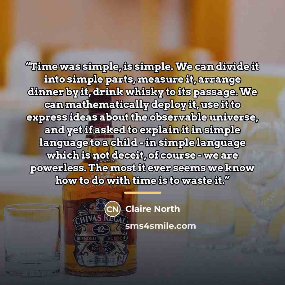 “Time was simple, is simple. We can divide it into simple parts, measure it, arrange dinner by it, drink whisky to its passage. We can mathematically deploy it, use it to express ideas about the observable universe, and yet if asked to explain it in simple language to a child - in simple language…” quote by Claire North