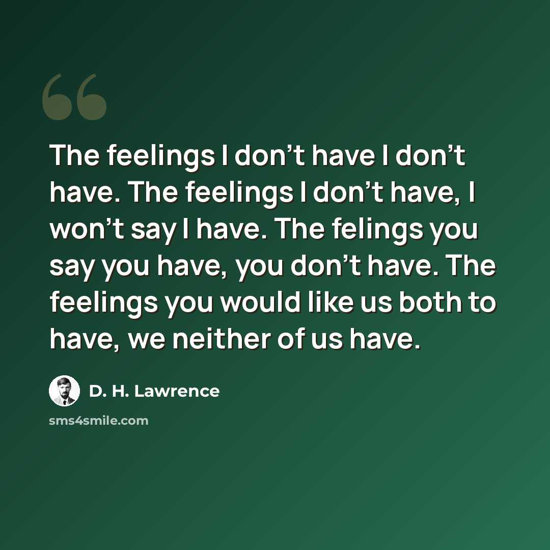 “The feelings I don't have I don't have. The feelings I don't have, I won't say I have. The felings you say you have, you don't have. The feelings you would like us both to have, we neither of us have.” quote by D. H. Lawrence