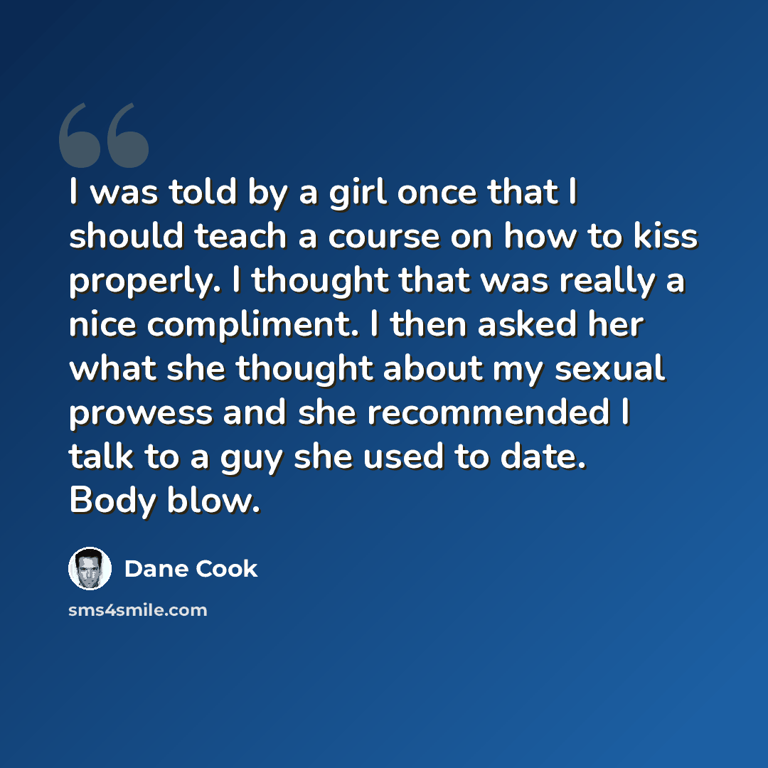 “I was told by a girl once that I should teach a course on how to kiss properly. I thought that was really a nice compliment. I then asked her what she thought about my sexual prowess and she recommended I talk to a guy she used to date. Body blow.” quote by Dane Cook