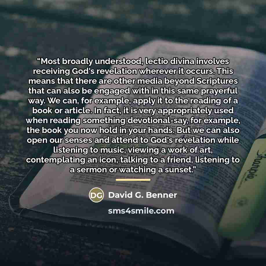 “Most broadly understood, lectio divina involves receiving God's revelation wherever it occurs. This means that there are other media beyond Scriptures that can also be engaged with in this same prayerful way. We can, for example, apply it to the reading of a book or article. In fact, it is very…” quote by David G. Benner