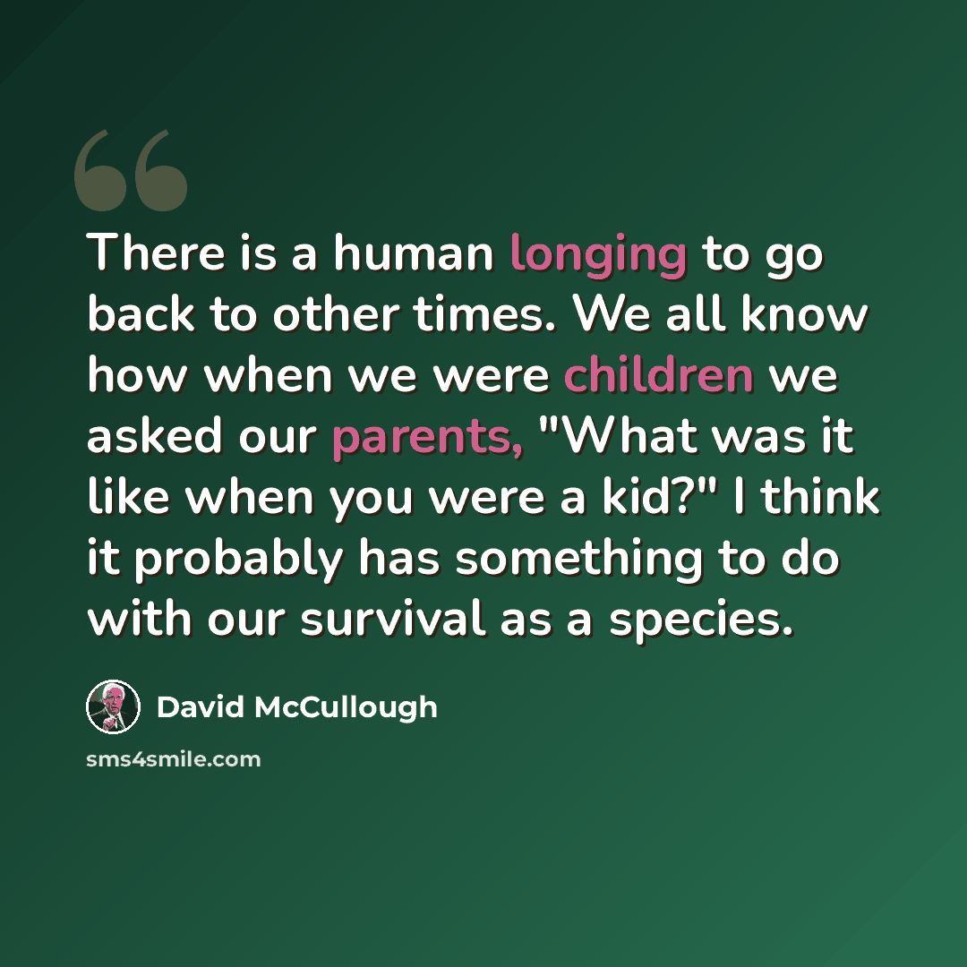 “There is a human longing to go back to other times. We all know how when we were children we asked our parents, "What was it like when you were a kid?" I think it probably has something to do with our survival as a species.” quote by David McCullough