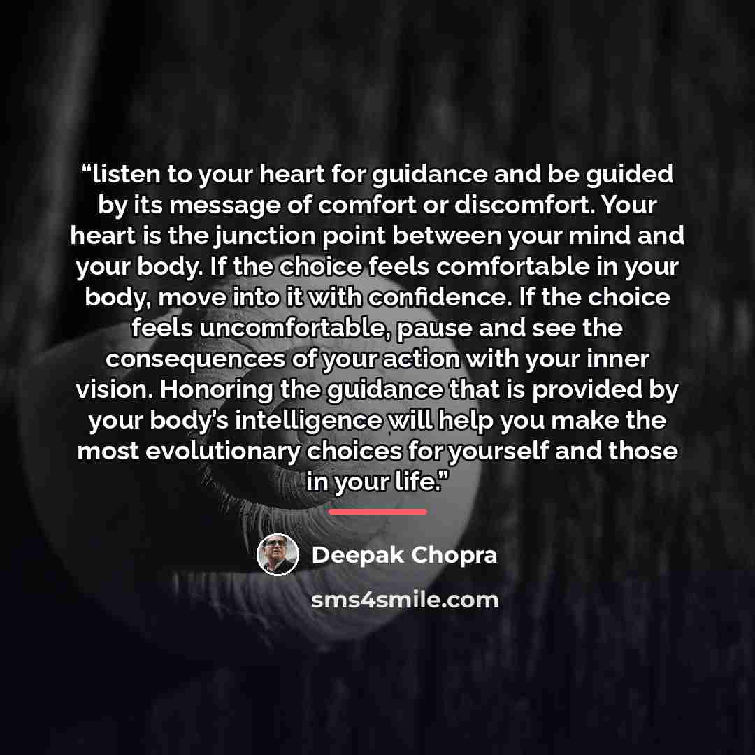 “listen to your heart for guidance and be guided by its message of comfort or discomfort. Your heart is the junction point between your mind and your body. If the choice feels comfortable in your body, move into it with confidence. If the choice feels uncomfortable, pause and see the consequences…” quote by Deepak Chopra