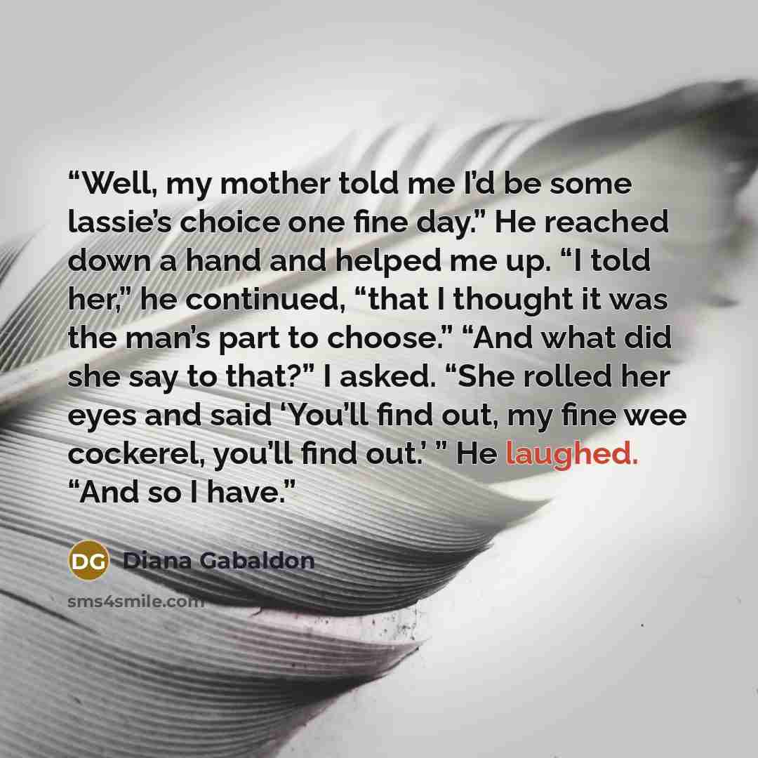 “Well, my mother told me I’d be some lassie’s choice one fine day.” He reached down a hand and helped me up. “I told her,” he continued, “that I thought it was the man’s part to choose.” “And what did she say to that?” I asked. “She rolled her eyes and said ‘You’ll find out, my fine wee cockerel…” quote by Diana Gabaldon
