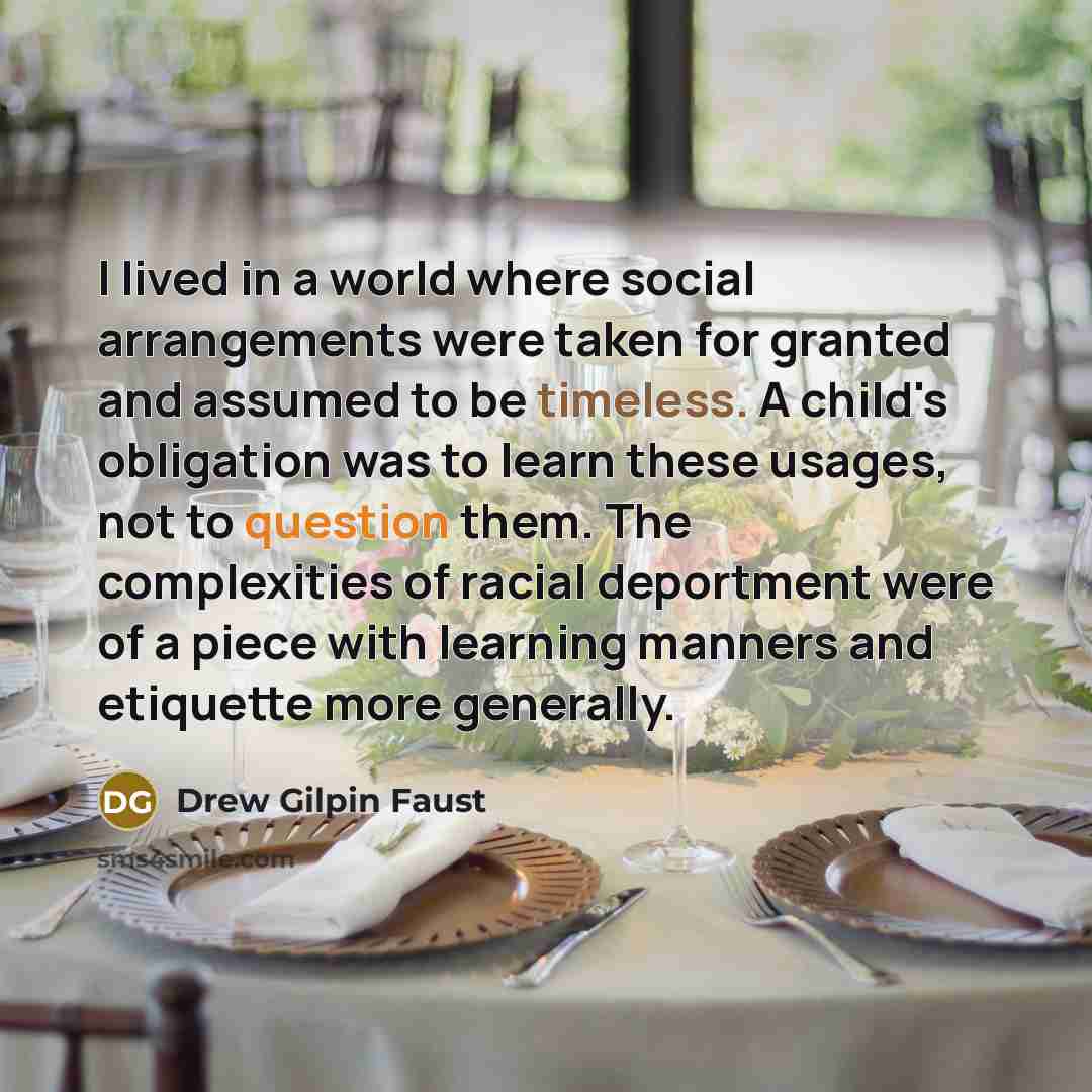 “I lived in a world where social arrangements were taken for granted and assumed to be timeless. A child's obligation was to learn these usages, not to question them. The complexities of racial deportment were of a piece with learning manners and etiquette more generally.” quote by Drew Gilpin Faust