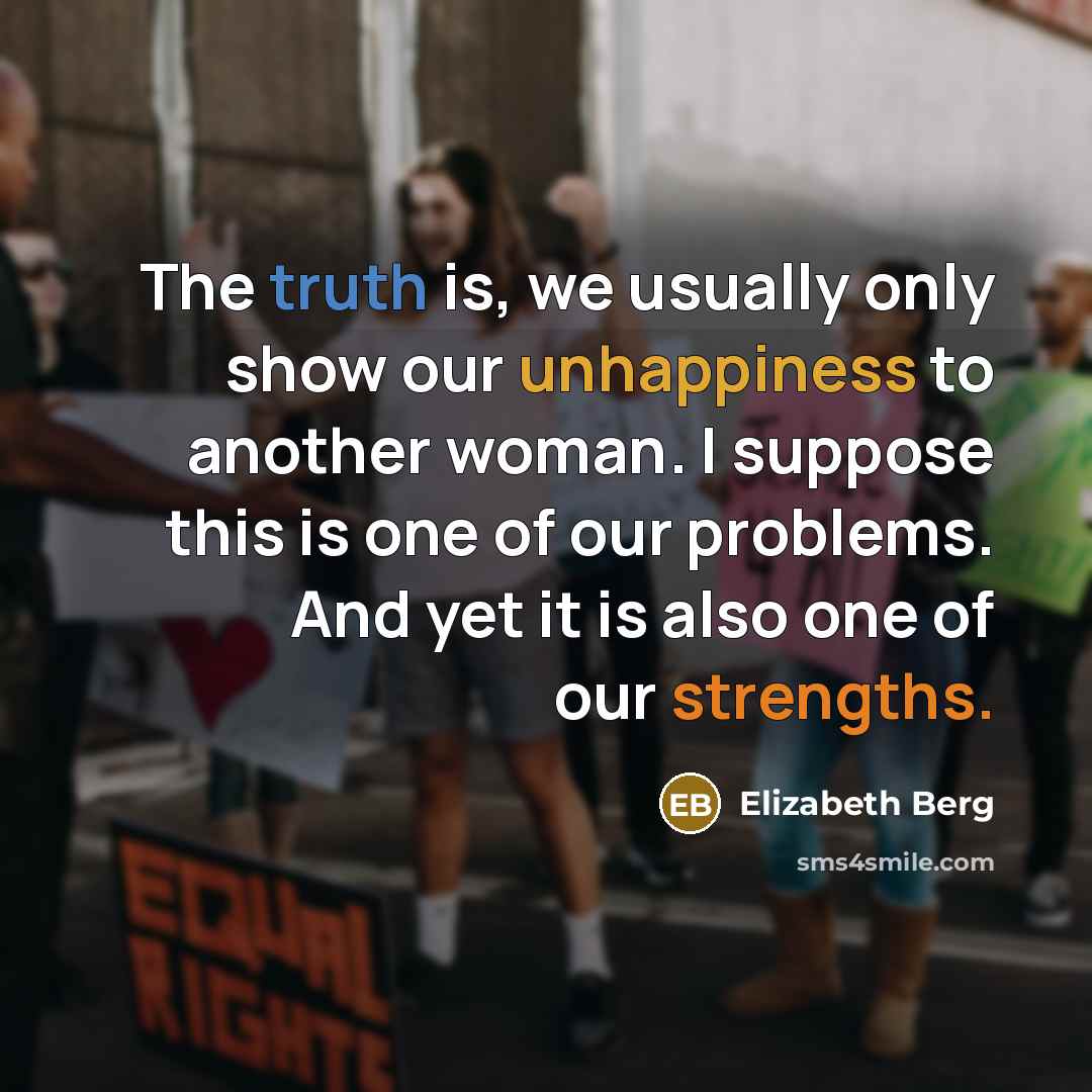 “The truth is, we usually only show our unhappiness to another woman. I suppose this is one of our problems. And yet it is also one of our strengths.” quote by Elizabeth Berg
