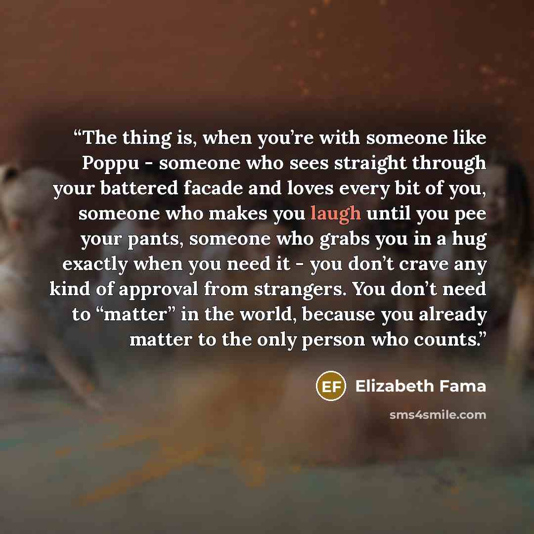 “The thing is, when you’re with someone like Poppu - someone who sees straight through your battered facade and loves every bit of you, someone who makes you laugh until you pee your pants, someone who grabs you in a hug exactly when you need it - you don’t crave any kind of approval from…” quote by Elizabeth Fama