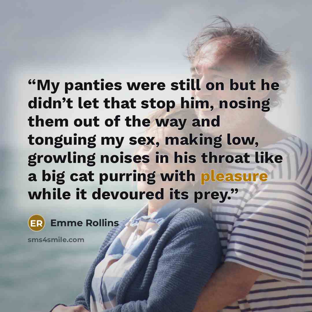 “My panties were still on but he didn’t let that stop him, nosing them out of the way and tonguing my sex, making low, growling noises in his throat like a big cat purring with pleasure while it devoured its prey.” quote by Emme Rollins