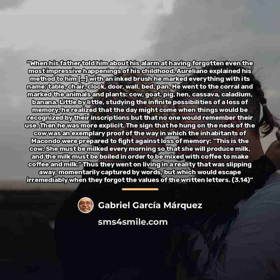 “When his father told him about his alarm at having forgotten even the most impressive happenings of his childhood, Aureliano explained his method to him […] with an inked brush he marked everything with its name: table, chair, clock, door, wall, bed, pan. He went to the corral and marked the…” quote by Gabriel García Márquez