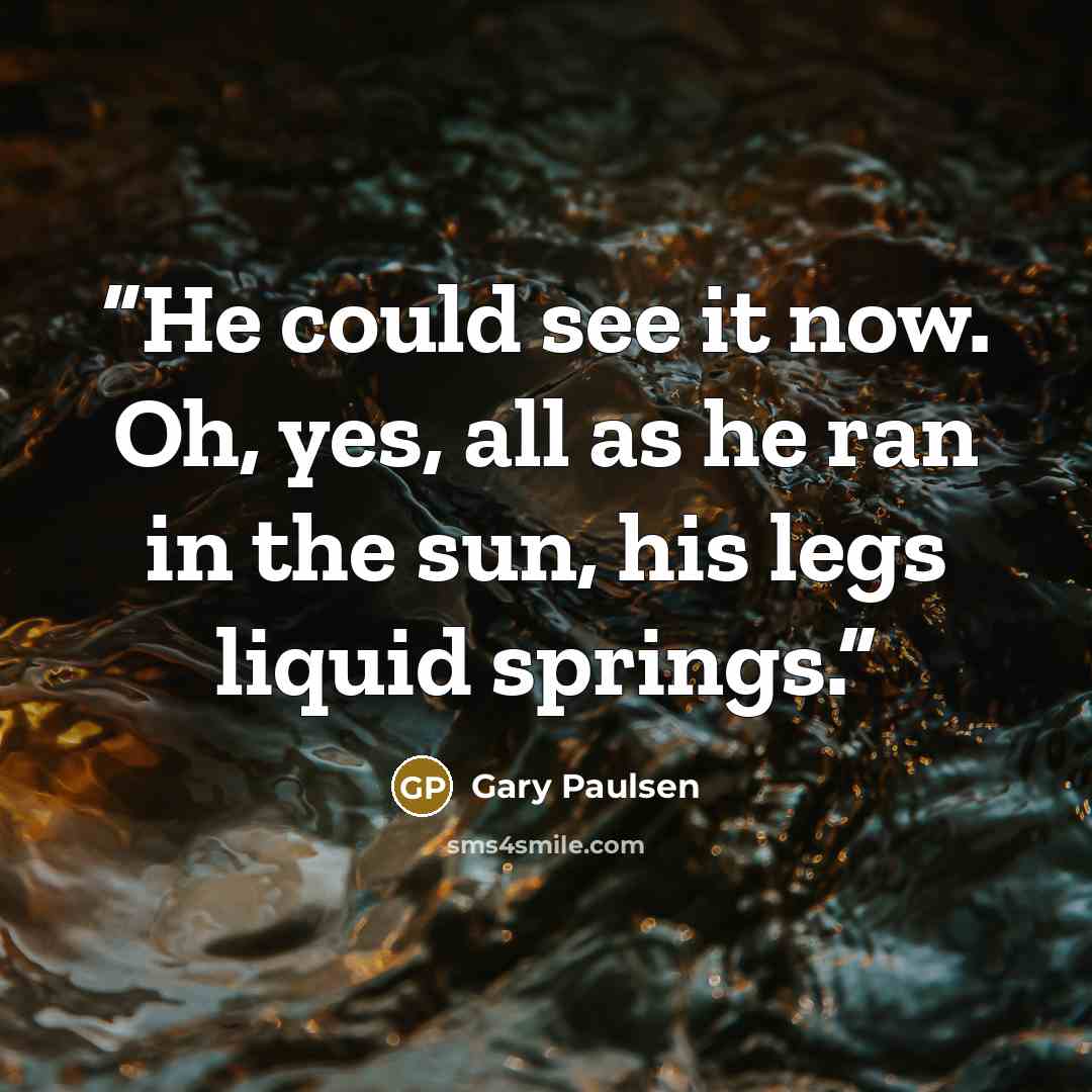 “He could see it now. Oh, yes, all as he ran in the sun, his legs liquid springs.” quote by Gary Paulsen