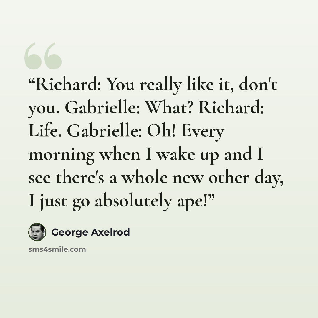“Richard: You really like it, don't you. Gabrielle: What? Richard: Life. Gabrielle: Oh! Every morning when I wake up and I see there's a whole new other day, I just go absolutely ape!” quote by George Axelrod