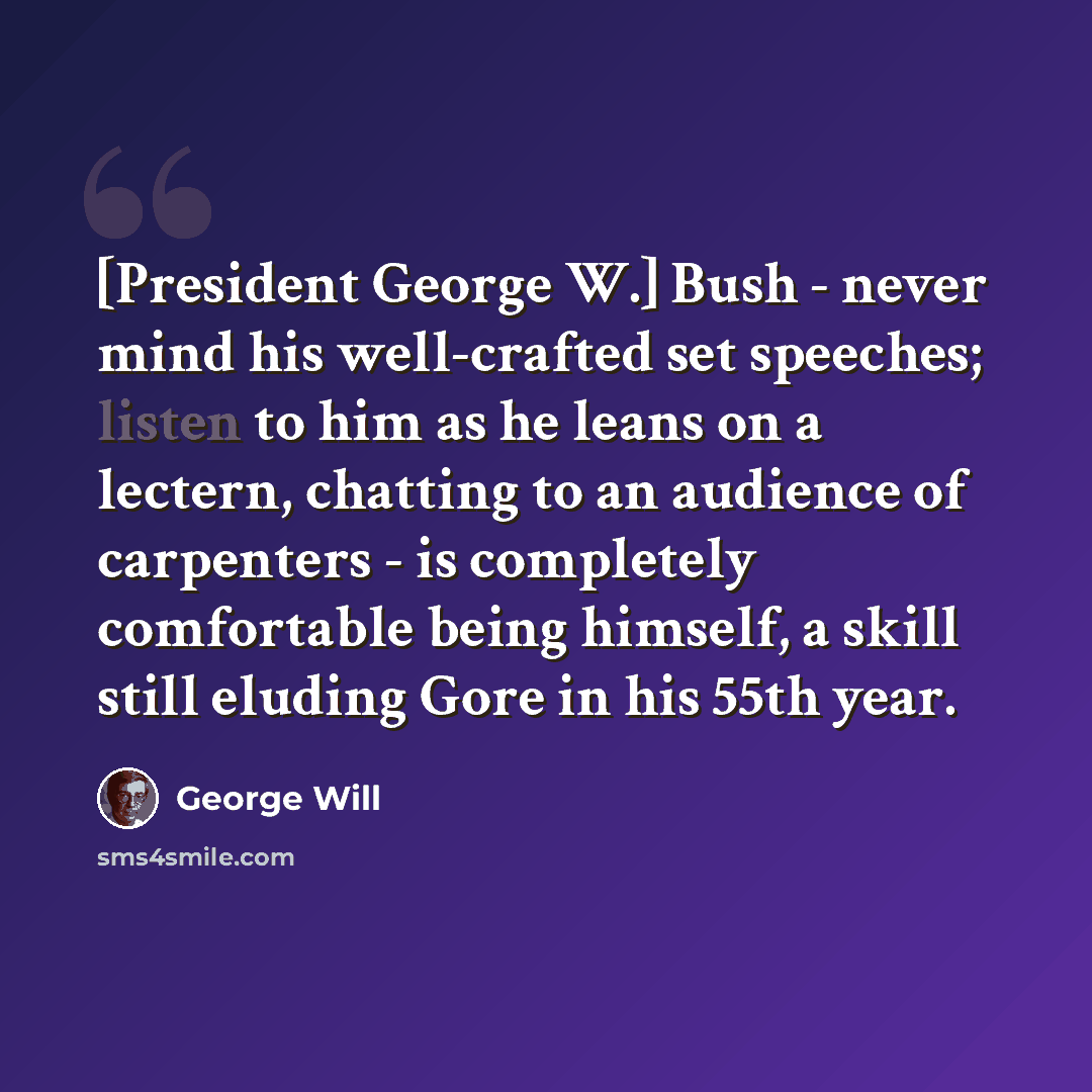 “[President George W.] Bush - never mind his well-crafted set speeches; listen to him as he leans on a lectern, chatting to an audience of carpenters - is completely comfortable being himself, a skill still eluding Gore in his 55th year.” quote by George Will