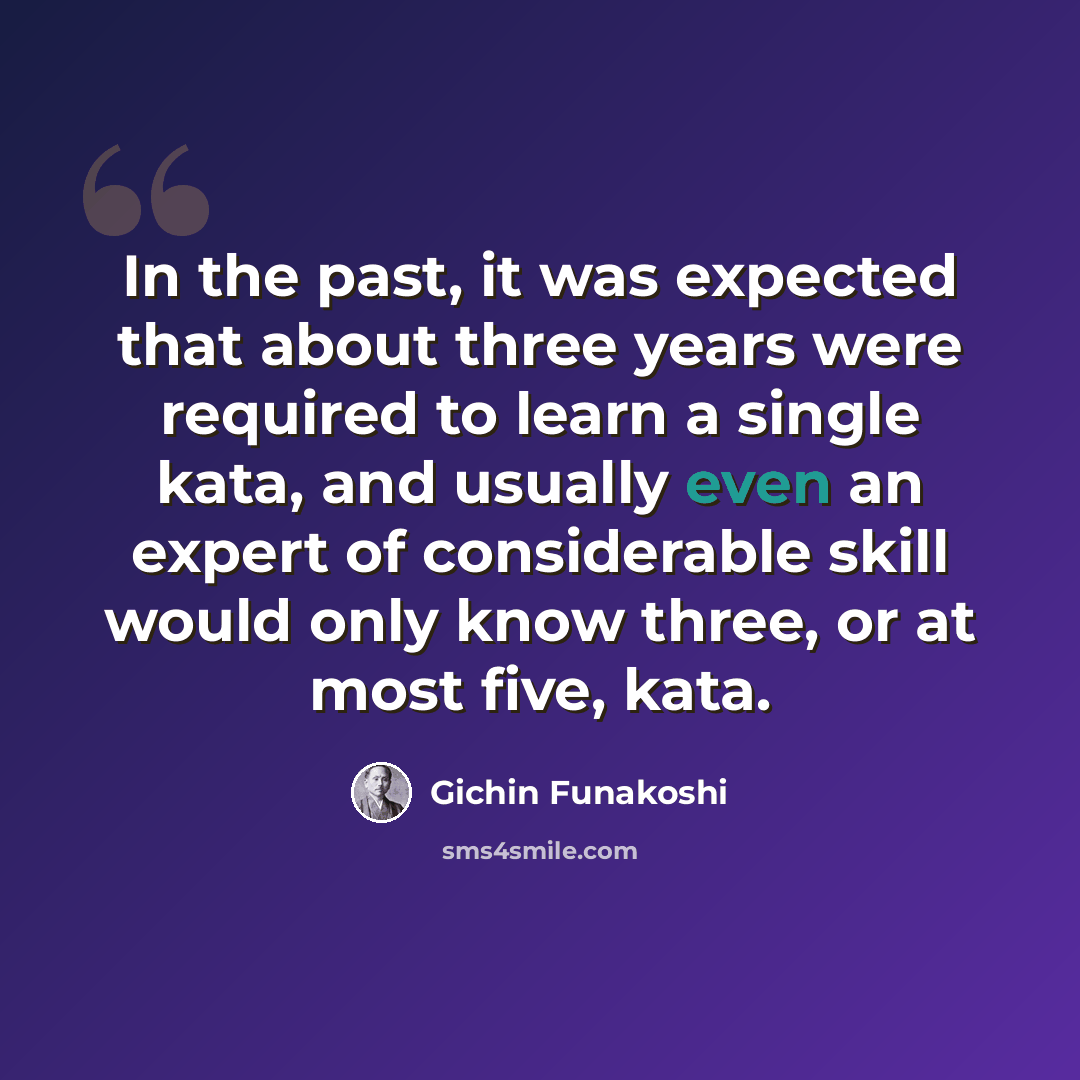 “In the past, it was expected that about three years were required to learn a single kata, and usually even an expert of considerable skill would only know three, or at most five, kata.” quote by Gichin Funakoshi