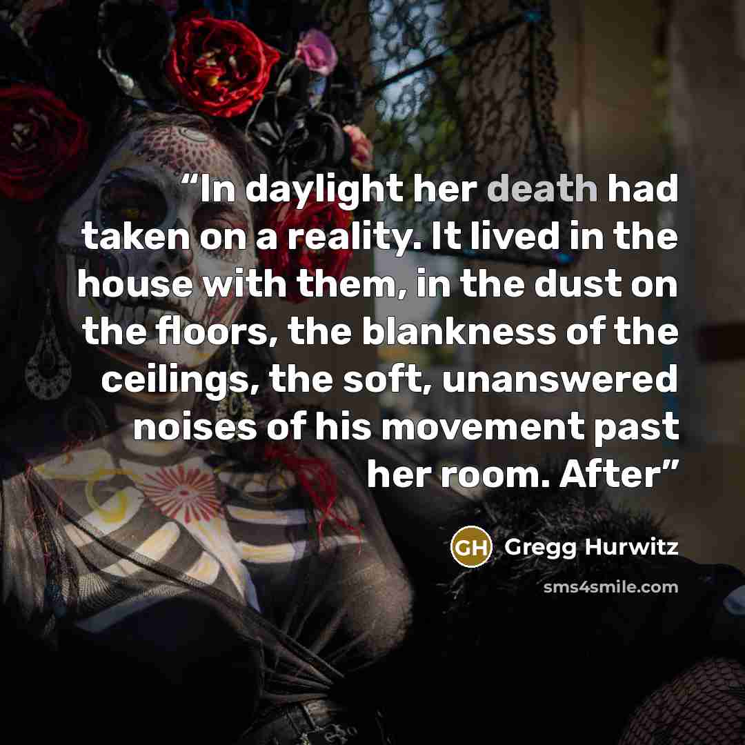 “In daylight her death had taken on a reality. It lived in the house with them, in the dust on the floors, the blankness of the ceilings, the soft, unanswered noises of his movement past her room. After” quote by Gregg Hurwitz