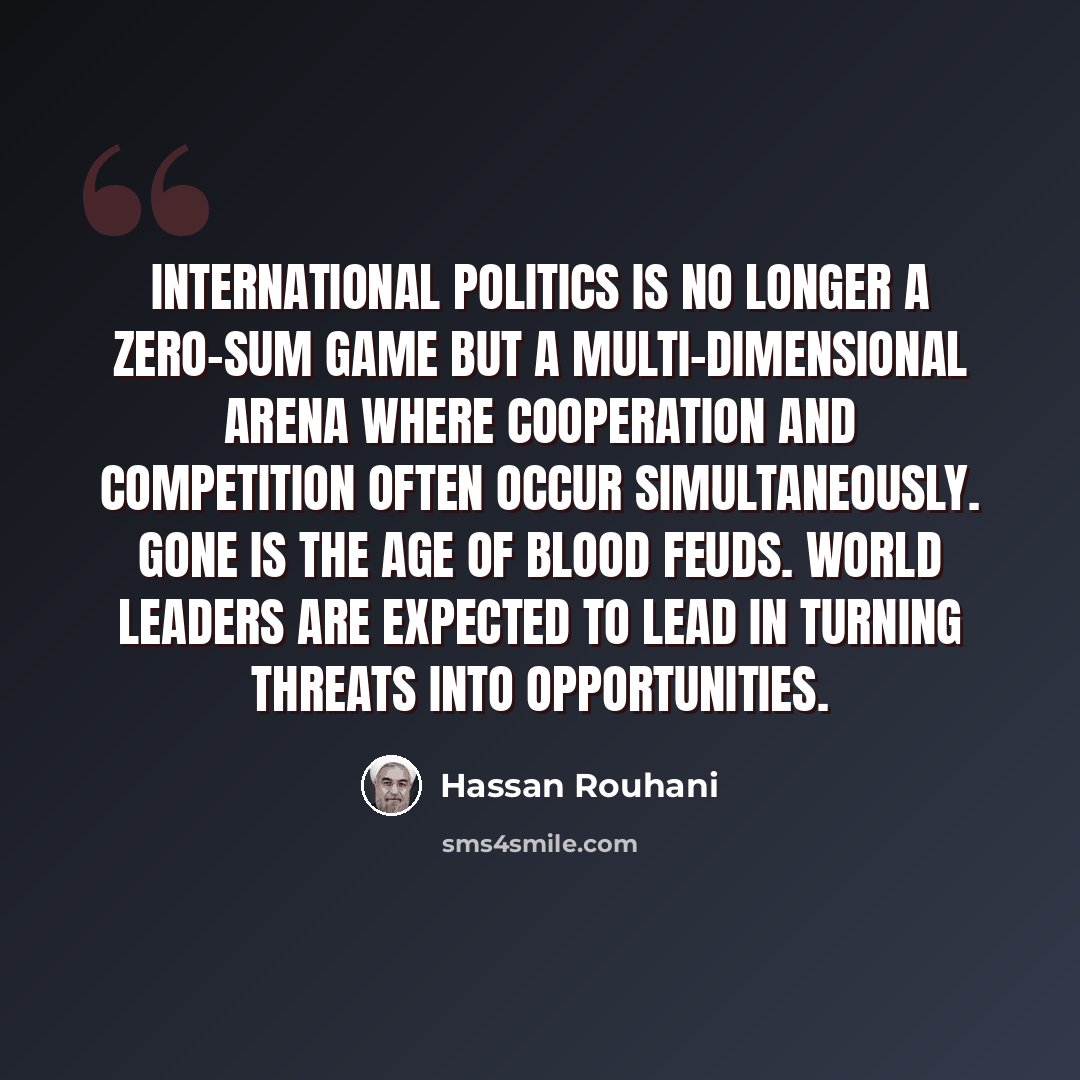“International politics is no longer a zero-sum game but a multi-dimensional arena where cooperation and competition often occur simultaneously. Gone is the age of blood feuds. World leaders are expected to lead in turning threats into opportunities.” quote by Hassan Rouhani