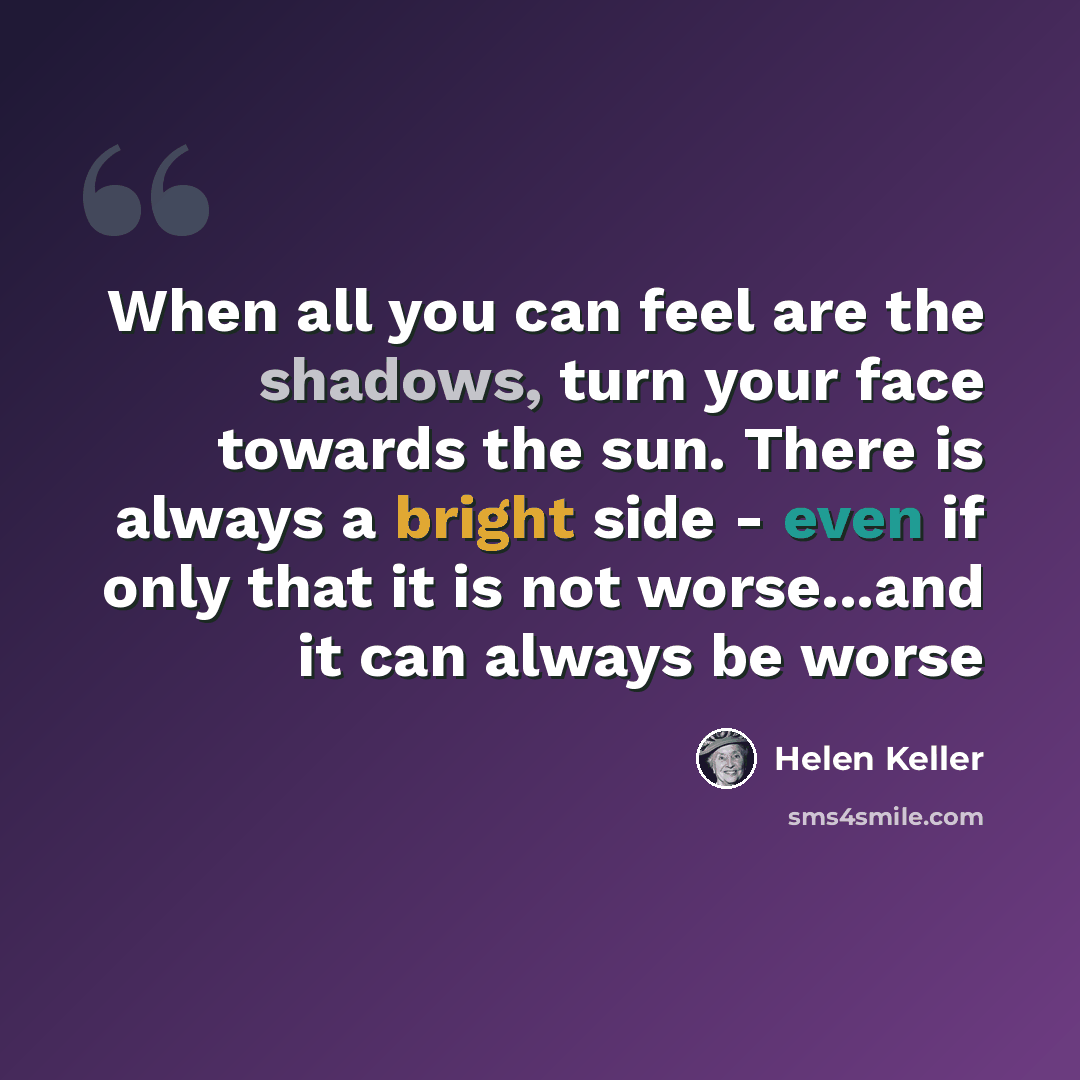 “When all you can feel are the shadows, turn your face towards the sun. There is always a bright side - even if only that it is not worse...and it can always be worse” quote by Helen Keller