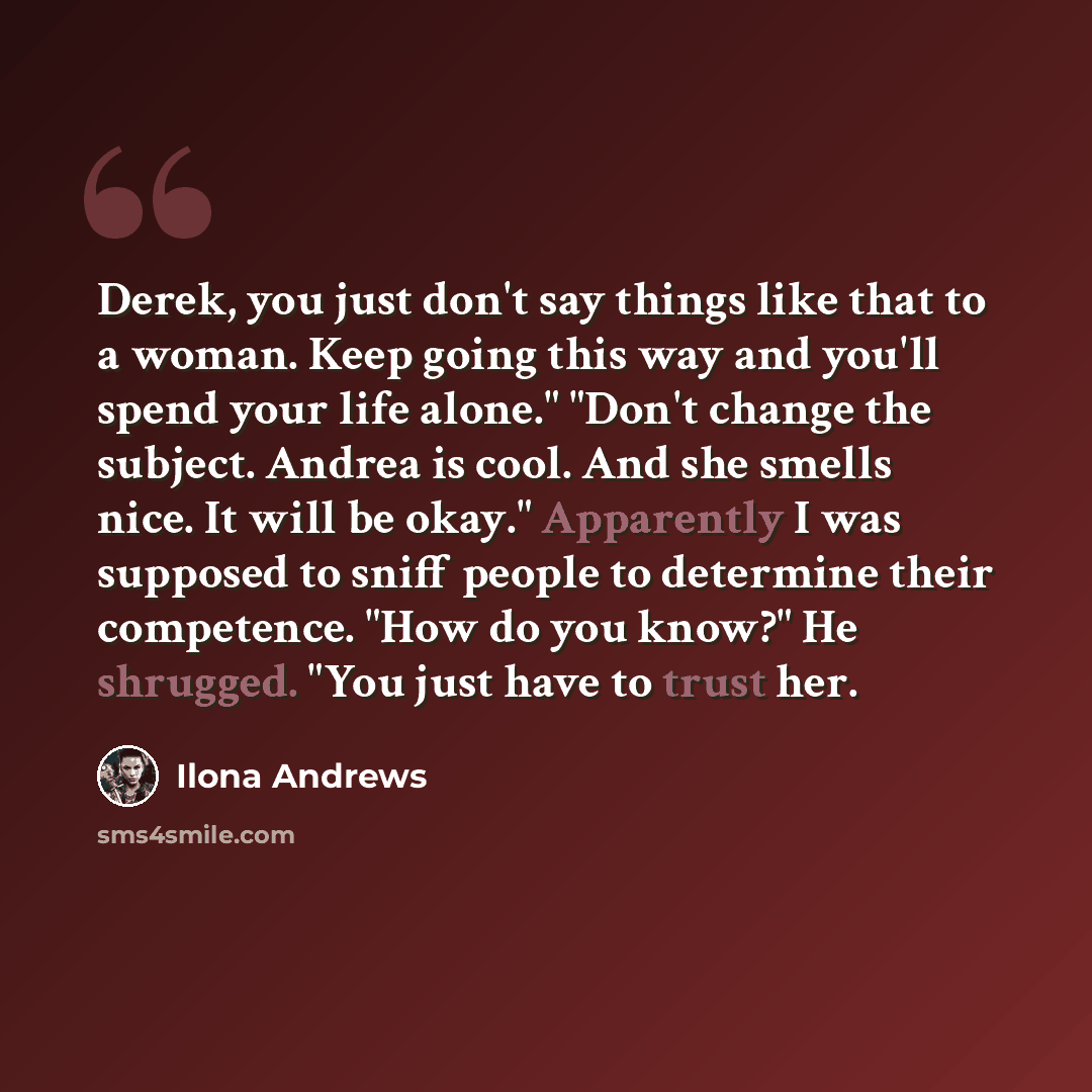 “Derek, you just don't say things like that to a woman. Keep going this way and you'll spend your life alone." "Don't change the subject. Andrea is cool. And she smells nice. It will be okay." Apparently I was supposed to sniff people to determine their competence. "How do you know?" He shrugged…” quote by Ilona Andrews