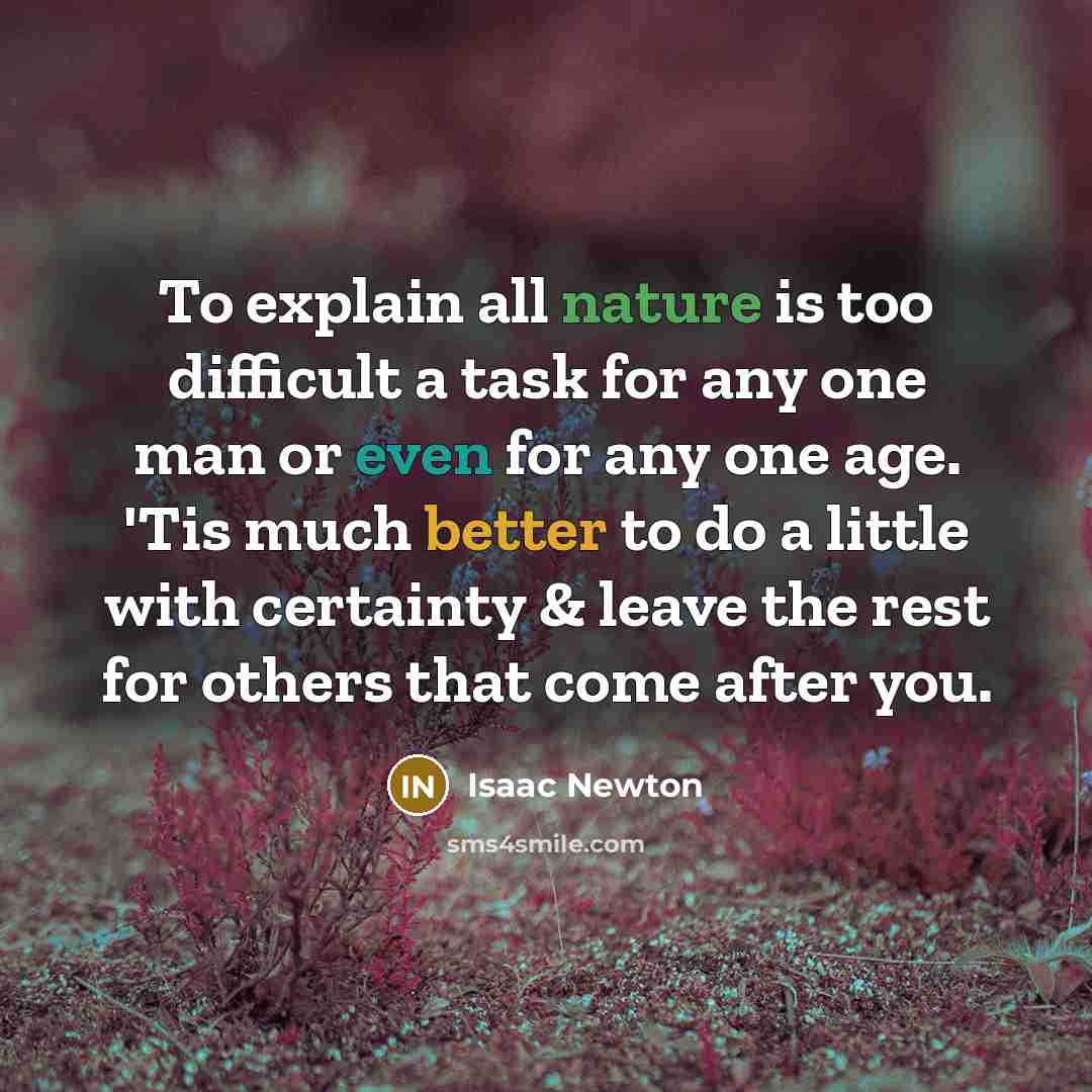“To explain all nature is too difficult a task for any one man or even for any one age. 'Tis much better to do a little with certainty & leave the rest for others that come after you.” quote by Isaac Newton
