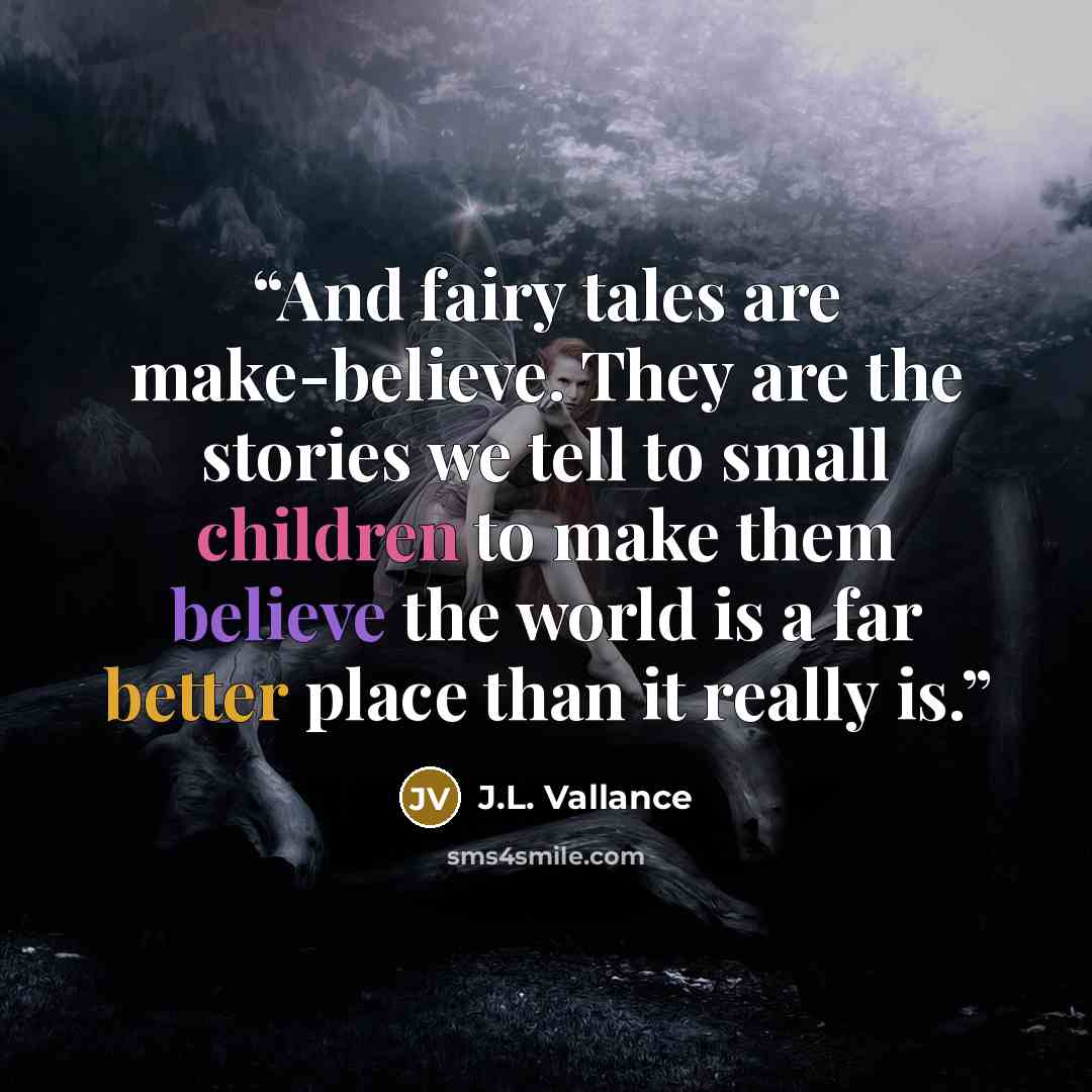 “And fairy tales are make-believe. They are the stories we tell to small children to make them believe the world is a far better place than it really is.” quote by J.L. Vallance