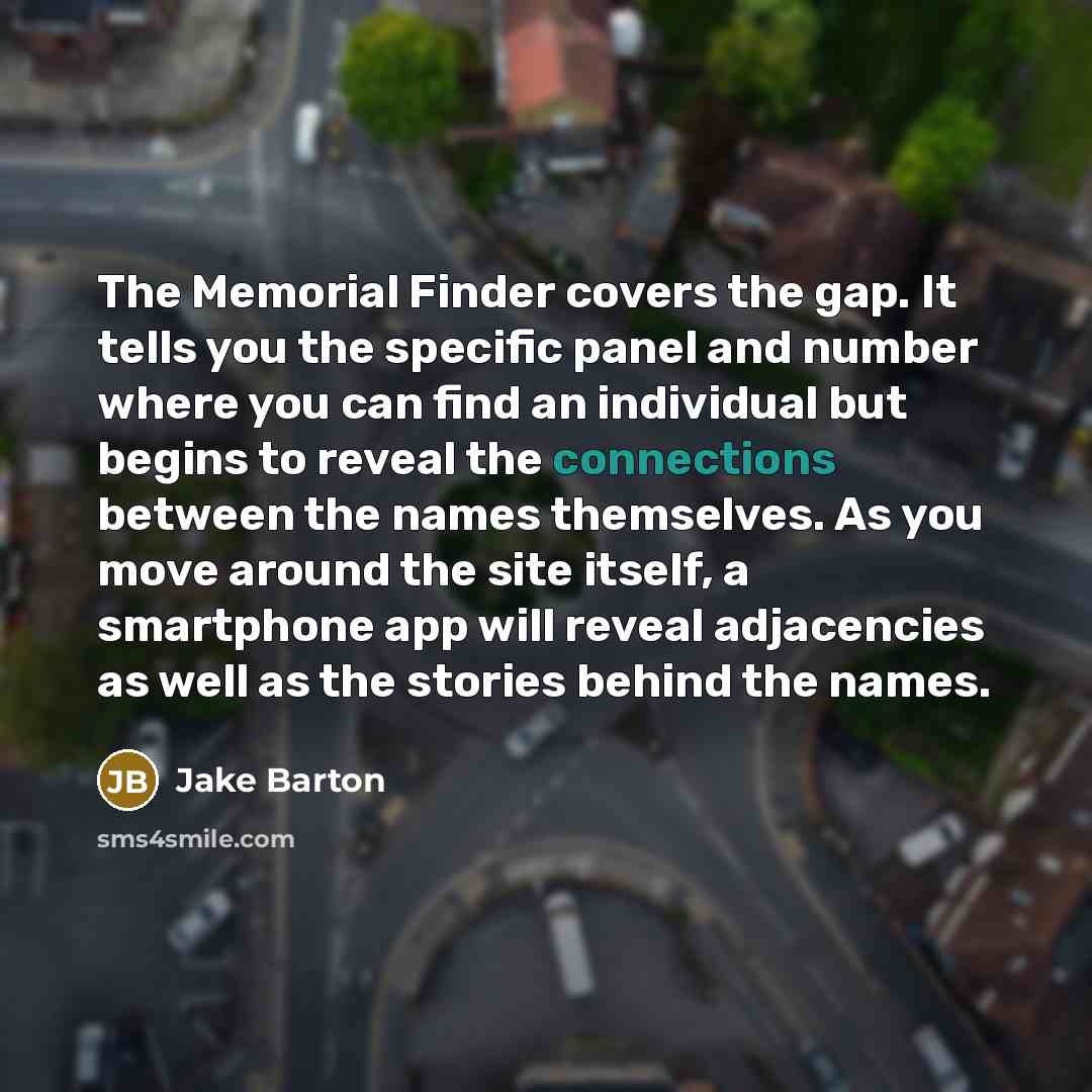 “The Memorial Finder covers the gap. It tells you the specific panel and number where you can find an individual but begins to reveal the connections between the names themselves. As you move around the site itself, a smartphone app will reveal adjacencies as well as the stories behind the names.” quote by Jake Barton