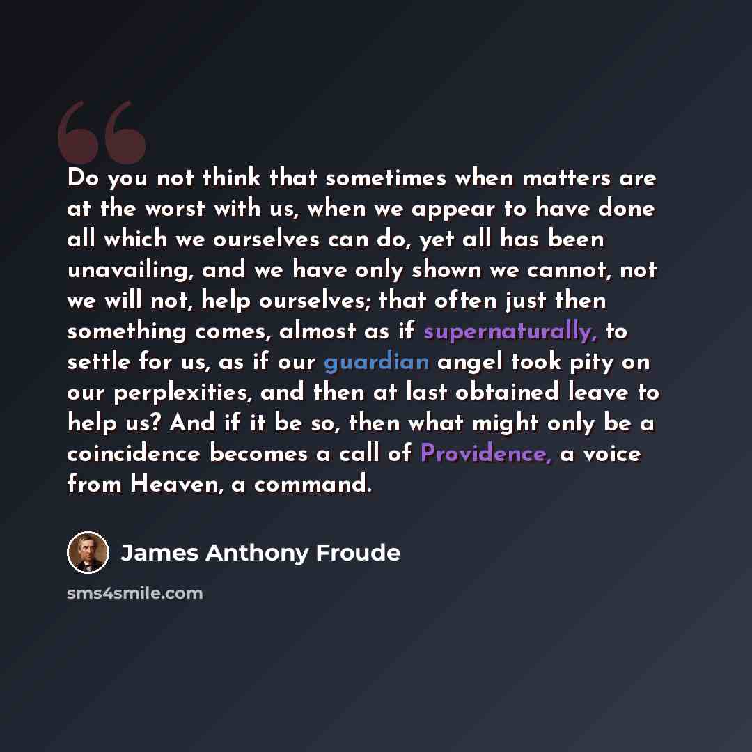 “Do you not think that sometimes when matters are at the worst with us, when we appear to have done all which we ourselves can do, yet all has been unavailing, and we have only shown we cannot, not we will not, help ourselves; that often just then something comes, almost as if supernaturally, to…” quote by James Anthony Froude