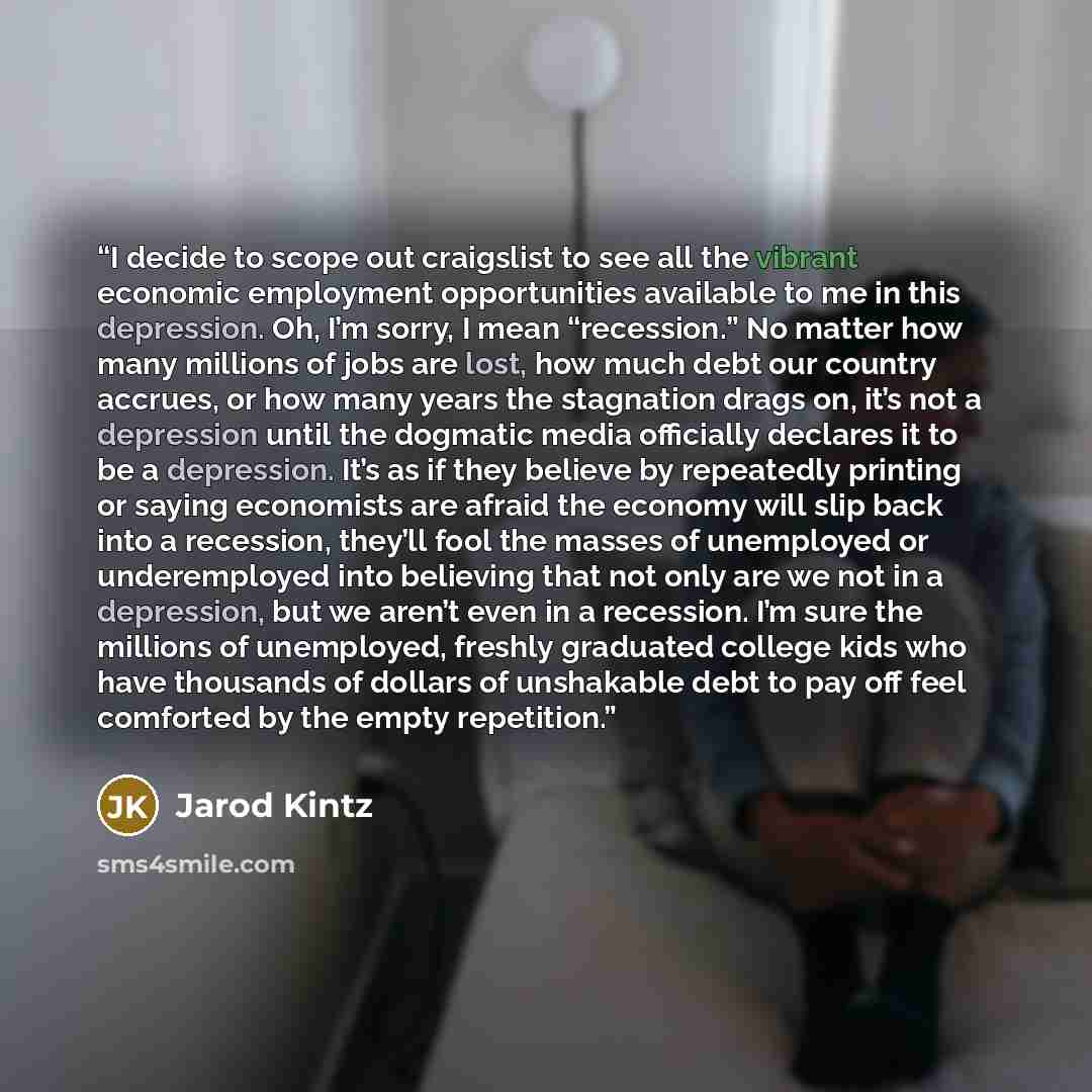 “I decide to scope out craigslist to see all the vibrant economic employment opportunities available to me in this depression. Oh, I’m sorry, I mean “recession.” No matter how many millions of jobs are lost, how much debt our country accrues, or how many years the stagnation drags on, it’s not a…” quote by Jarod Kintz