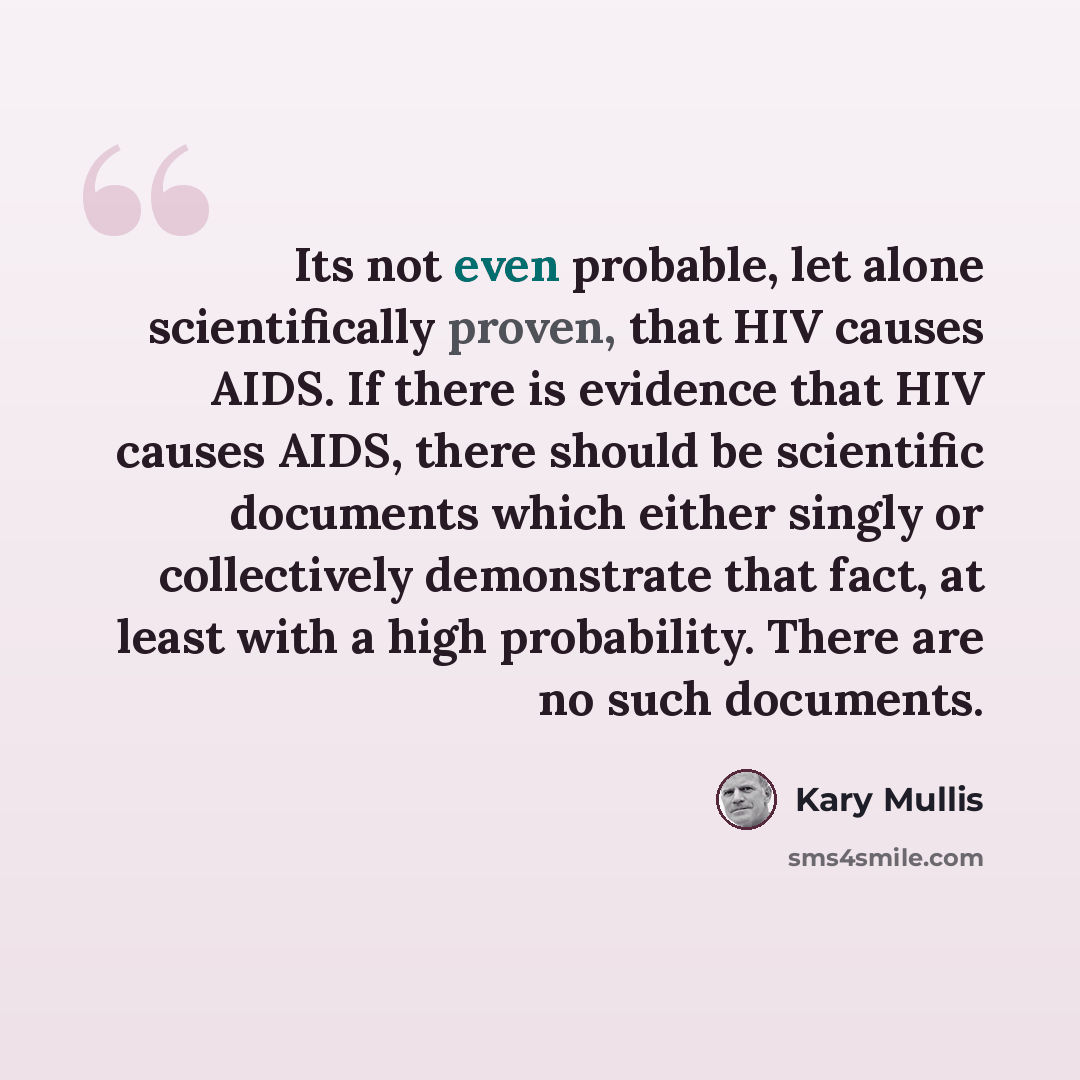 “Its not even probable, let alone scientifically proven, that HIV causes AIDS. If there is evidence that HIV causes AIDS, there should be scientific documents which either singly or collectively demonstrate that fact, at least with a high probability. There are no such documents.” quote by Kary Mullis