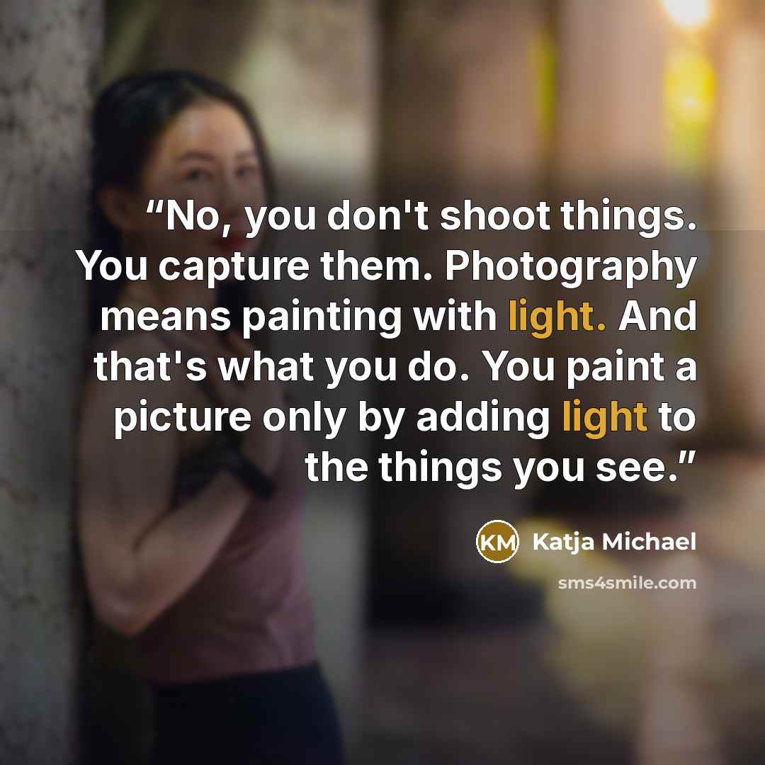 “No, you don't shoot things. You capture them. Photography means painting with light. And that's what you do. You paint a picture only by adding light to the things you see.” quote by Katja Michael