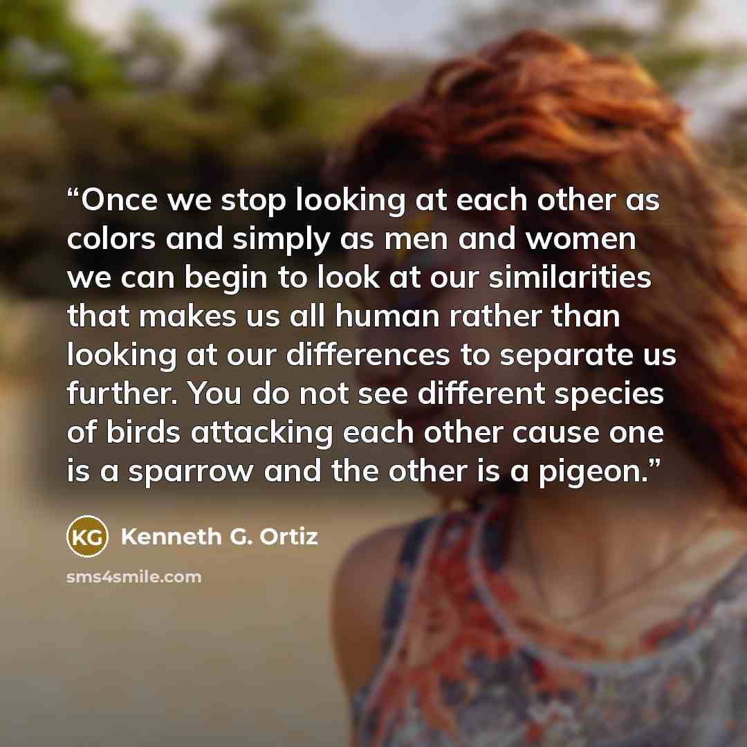 “Once we stop looking at each other as colors and simply as men and women we can begin to look at our similarities that makes us all human rather than looking at our differences to separate us further. You do not see different species of birds attacking each other cause one is a sparrow and the…” quote by Kenneth G. Ortiz