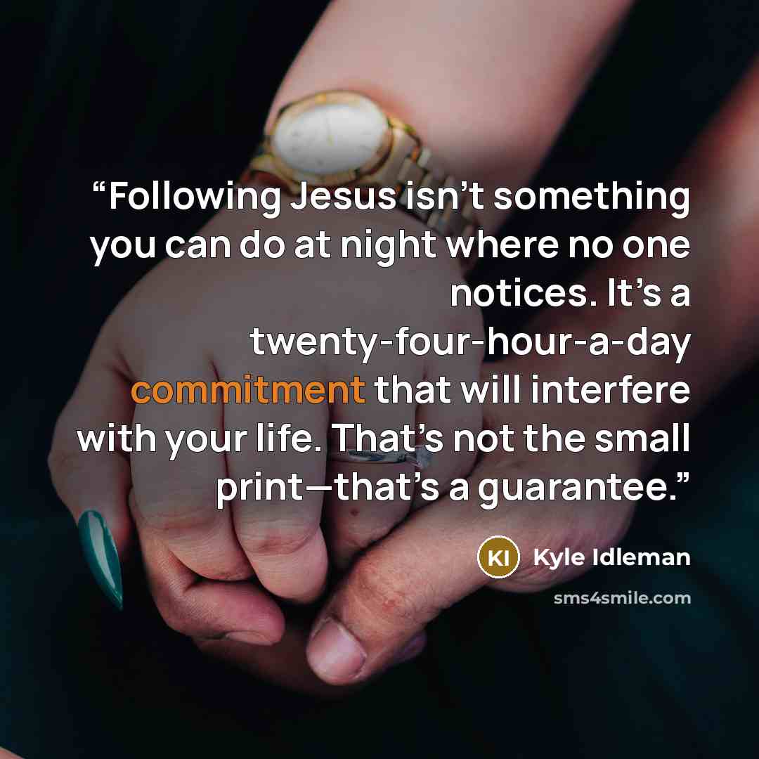 “Following Jesus isn’t something you can do at night where no one notices. It’s a twenty-four-hour-a-day commitment that will interfere with your life. That’s not the small print—that’s a guarantee.” quote by Kyle Idleman