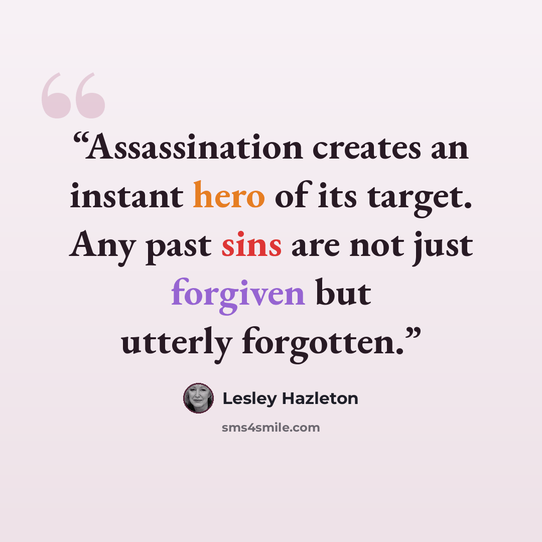 “Assassination creates an instant hero of its target. Any past sins are not just forgiven but utterly forgotten.” quote by Lesley Hazleton
