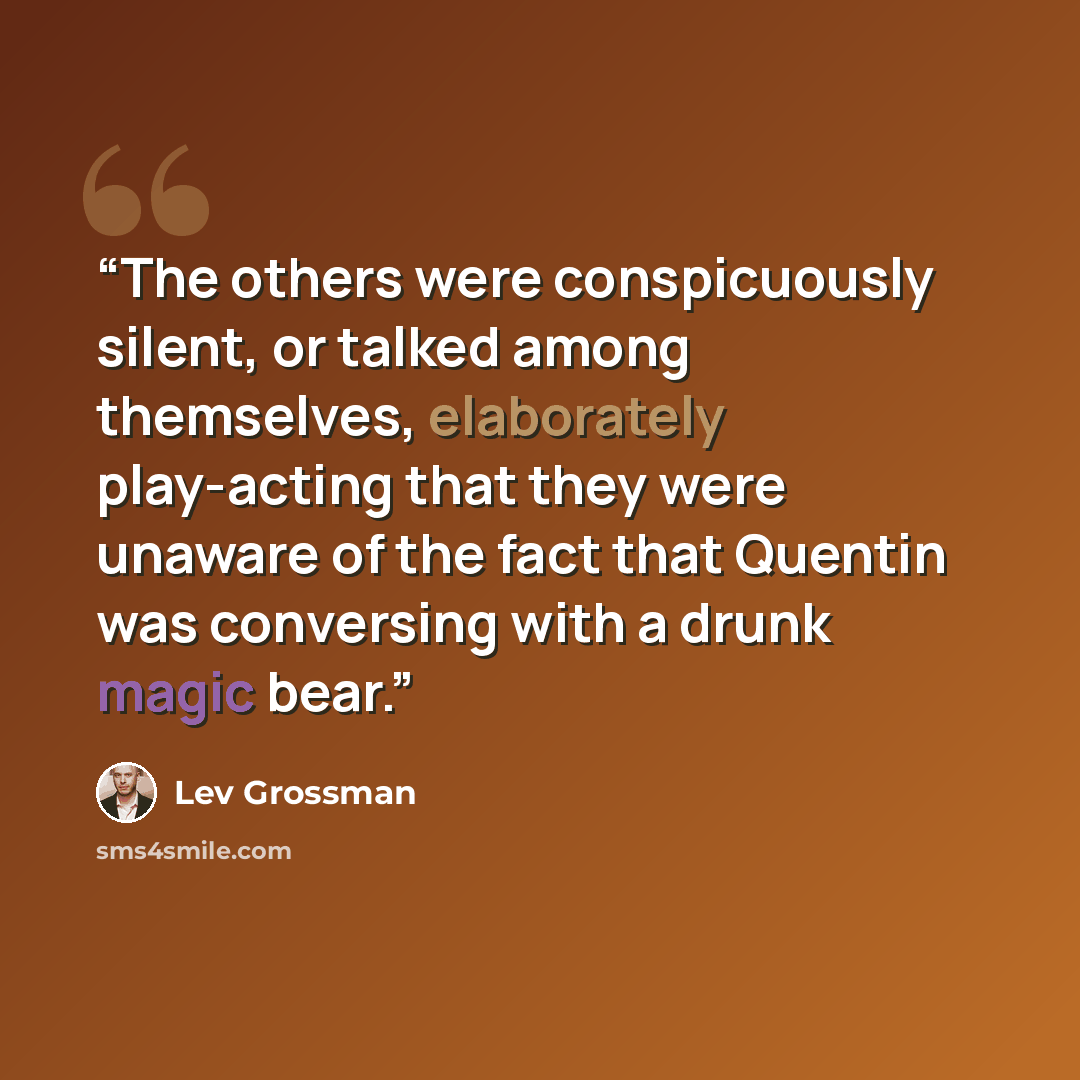 “The others were conspicuously silent, or talked among themselves, elaborately play-acting that they were unaware of the fact that Quentin was conversing with a drunk magic bear.” quote by Lev Grossman