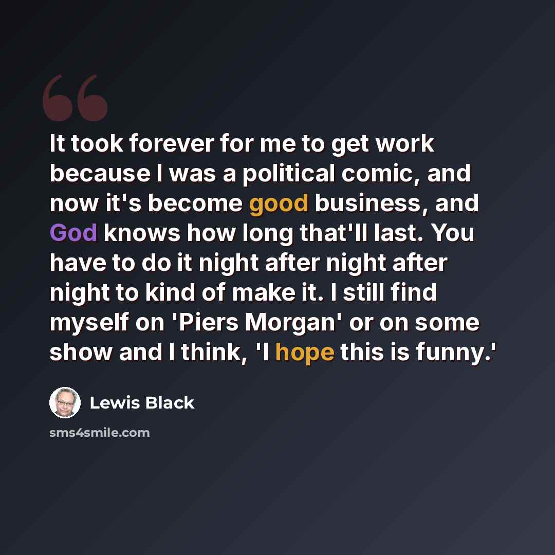 “It took forever for me to get work because I was a political comic, and now it's become good business, and God knows how long that'll last. You have to do it night after night after night to kind of make it. I still find myself on 'Piers Morgan' or on some show and I think, 'I hope this is funny.'” quote by Lewis Black