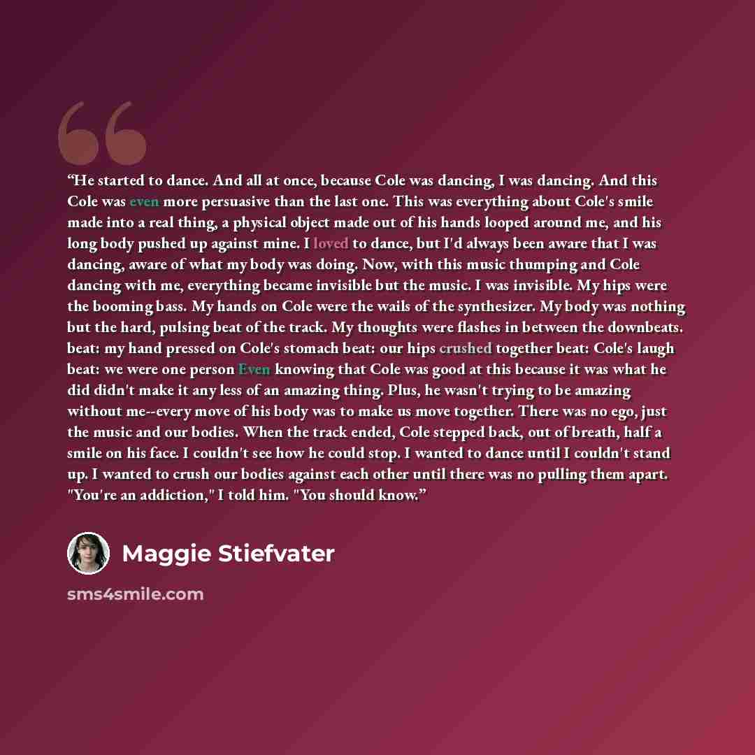 “He started to dance. And all at once, because Cole was dancing, I was dancing. And this Cole was even more persuasive than the last one. This was everything about Cole's smile made into a real thing, a physical object made out of his hands looped around me, and his long body pushed up against…” quote by Maggie Stiefvater