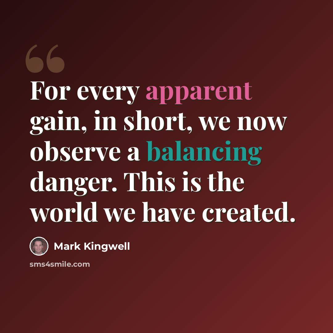 “For every apparent gain, in short, we now observe a balancing danger. This is the world we have created.” quote by Mark Kingwell