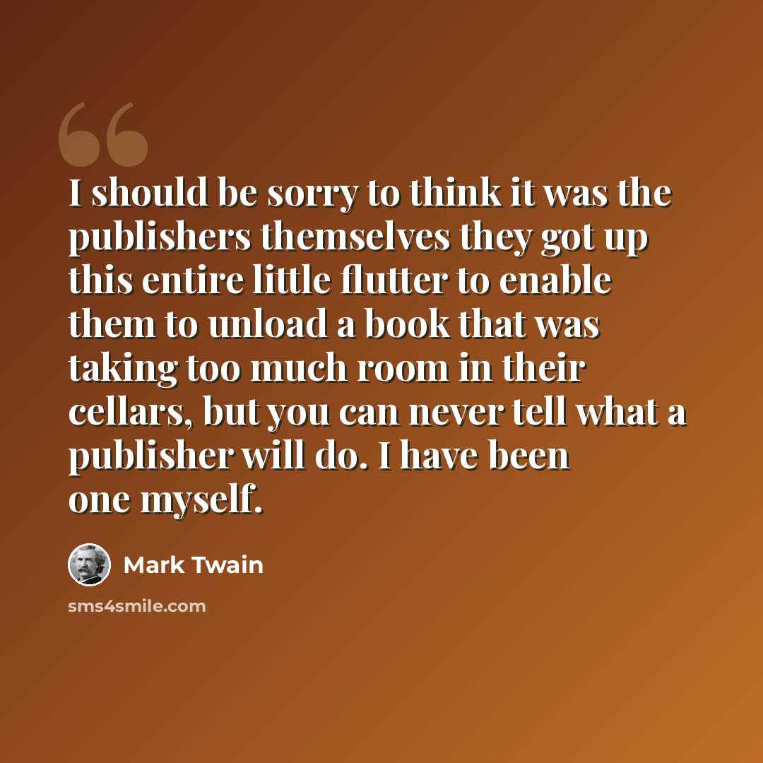 “I should be sorry to think it was the publishers themselves they got up this entire little flutter to enable them to unload a book that was taking too much room in their cellars, but you can never tell what a publisher will do. I have been one myself.” quote by Mark Twain