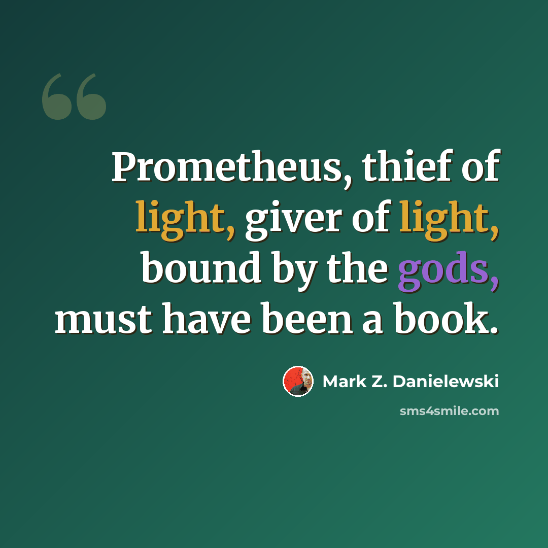 “Prometheus, thief of light, giver of light, bound by the gods, must have been a book.” quote by Mark Z. Danielewski