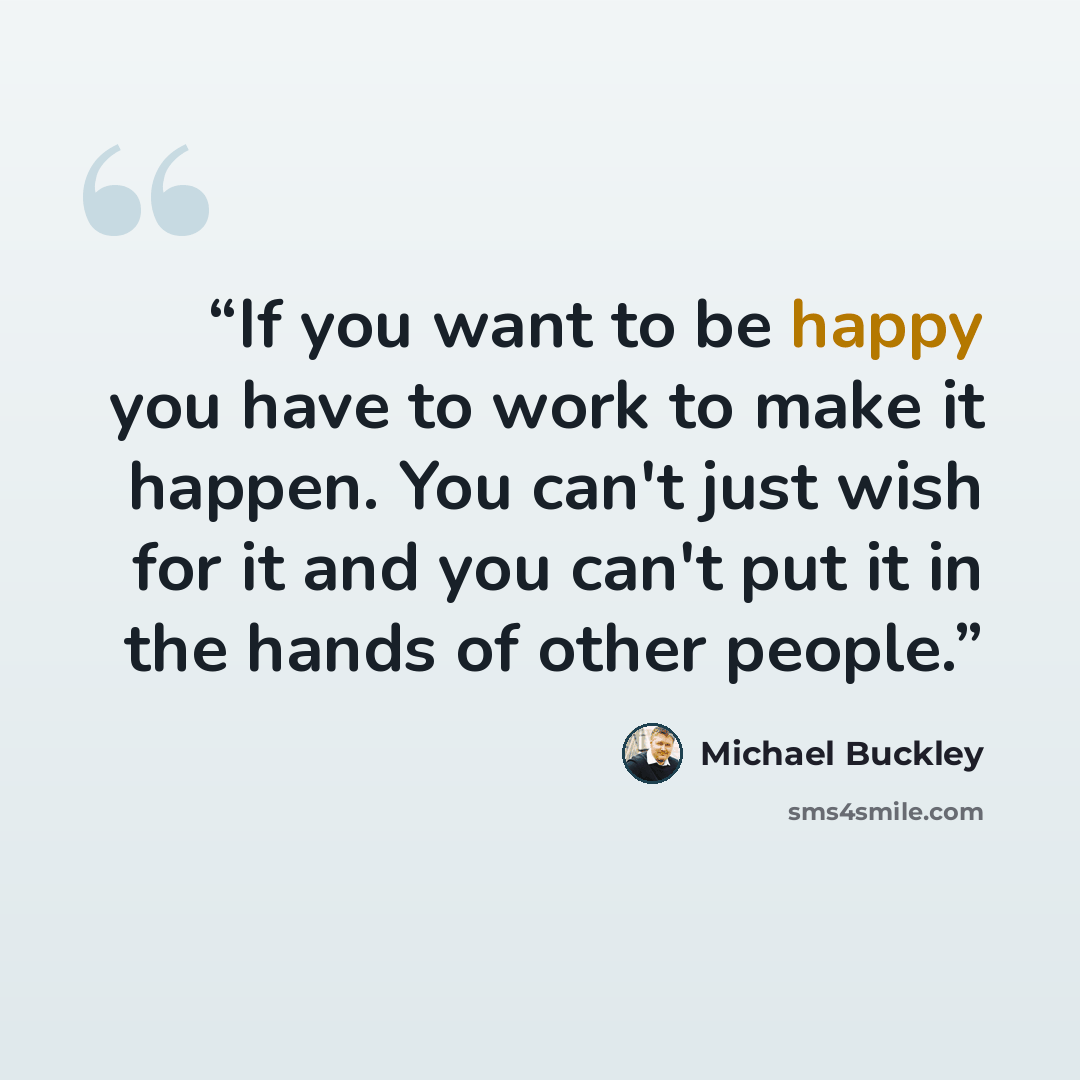 “If you want to be happy you have to work to make it happen. You can't just wish for it and you can't put it in the hands of other people.” quote by Michael Buckley