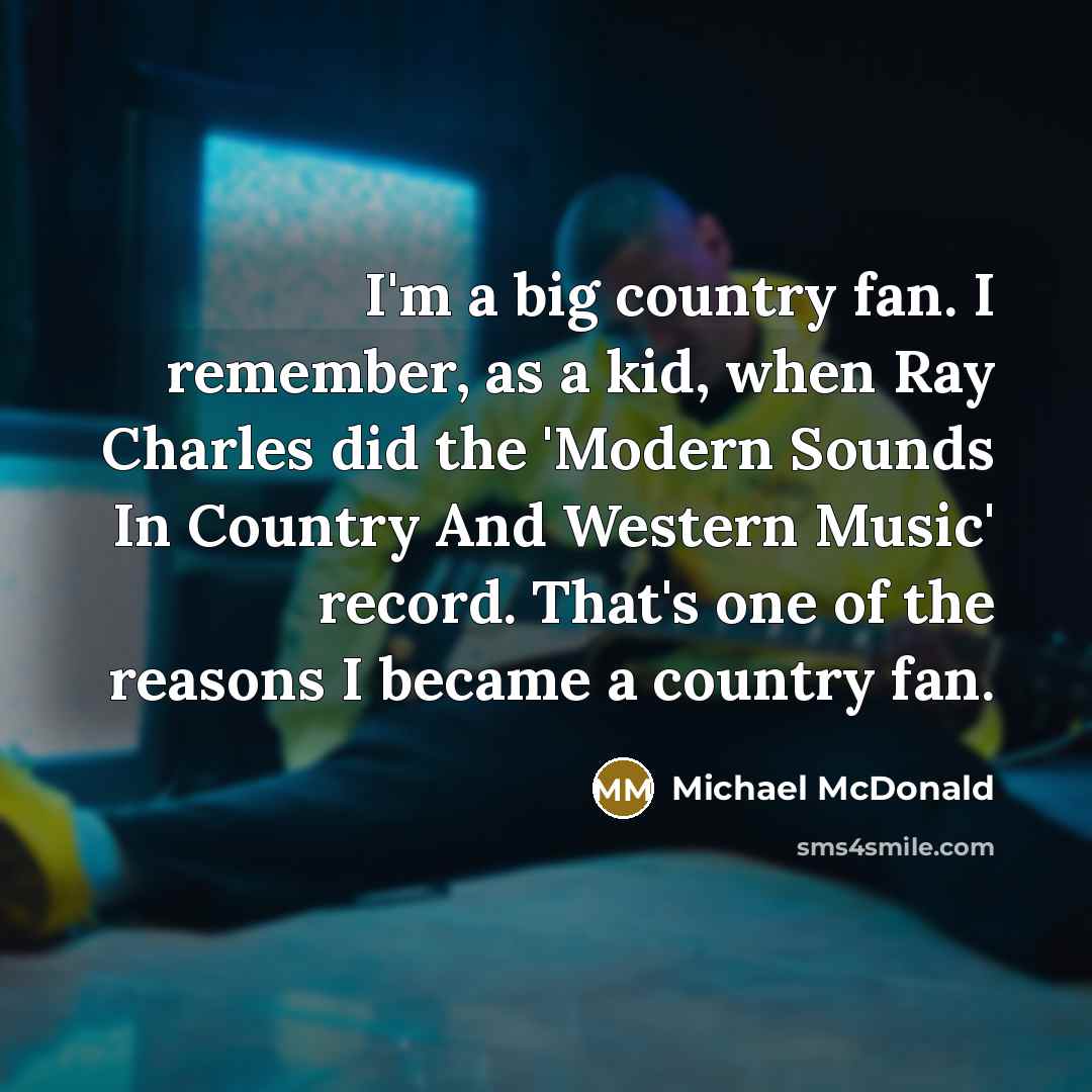 “I'm a big country fan. I remember, as a kid, when Ray Charles did the 'Modern Sounds In Country And Western Music' record. That's one of the reasons I became a country fan.” quote by Michael McDonald
