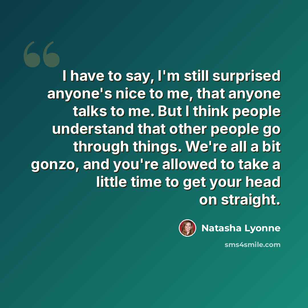 “I have to say, I'm still surprised anyone's nice to me, that anyone talks to me. But I think people understand that other people go through things. We're all a bit gonzo, and you're allowed to take a little time to get your head on straight.” quote by Natasha Lyonne