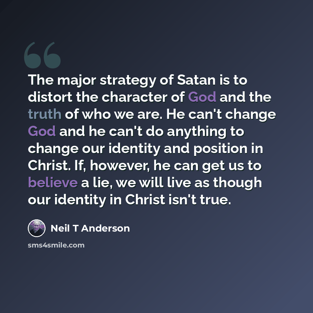 “The major strategy of Satan is to distort the character of God and the truth of who we are. He can't change God and he can't do anything to change our identity and position in Christ. If, however, he can get us to believe a lie, we will live as though our identity in Christ isn't true.” quote by Neil T Anderson