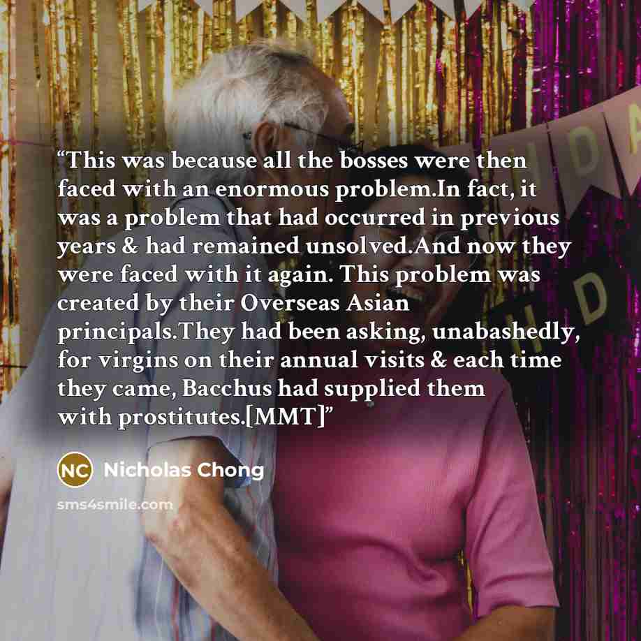 “This was because all the bosses were then faced with an enormous problem.In fact, it was a problem that had occurred in previous years & had remained unsolved.And now they were faced with it again. This problem was created by their Overseas Asian principals.They had been asking, unabashedly, for…” quote by Nicholas Chong