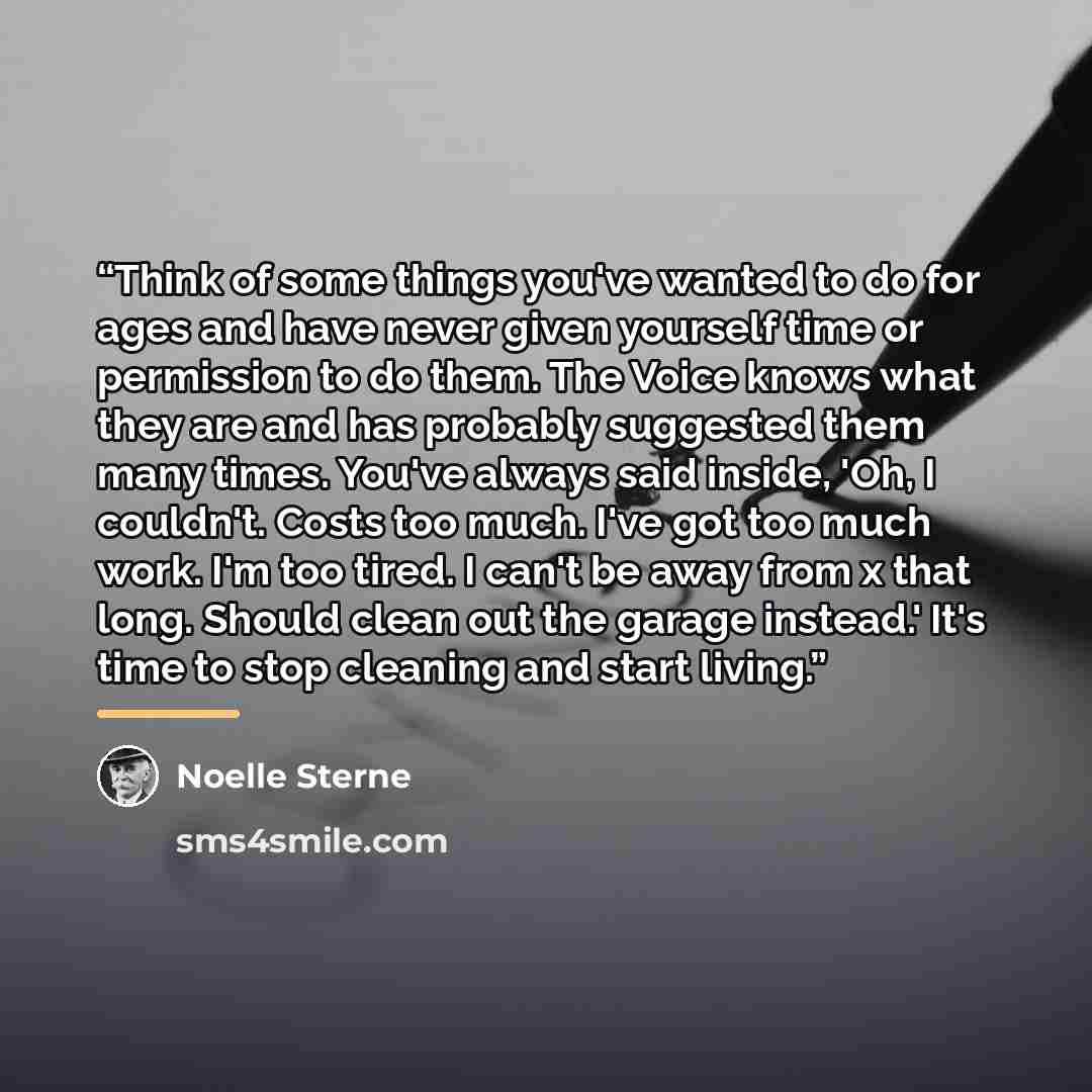 “Think of some things you've wanted to do for ages and have never given yourself time or permission to do them. The Voice knows what they are and has probably suggested them many times. You've always said inside, 'Oh, I couldn't. Costs too much. I've got too much work. I'm too tired. I can't be…” quote by Noelle Sterne