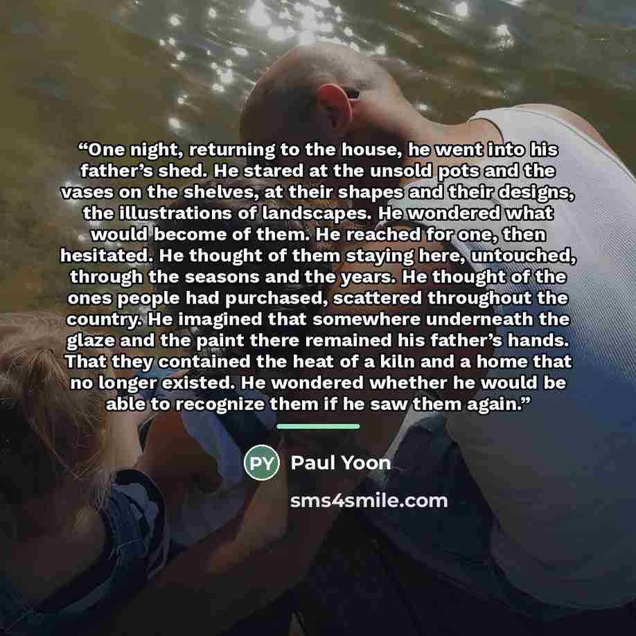“One night, returning to the house, he went into his father’s shed. He stared at the unsold pots and the vases on the shelves, at their shapes and their designs, the illustrations of landscapes. He wondered what would become of them. He reached for one, then hesitated. He thought of them staying…” quote by Paul Yoon