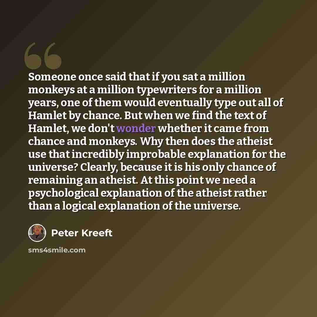“Someone once said that if you sat a million monkeys at a million typewriters for a million years, one of them would eventually type out all of Hamlet by chance. But when we find the text of Hamlet, we don't wonder whether it came from chance and monkeys. Why then does the atheist use that…” quote by Peter Kreeft