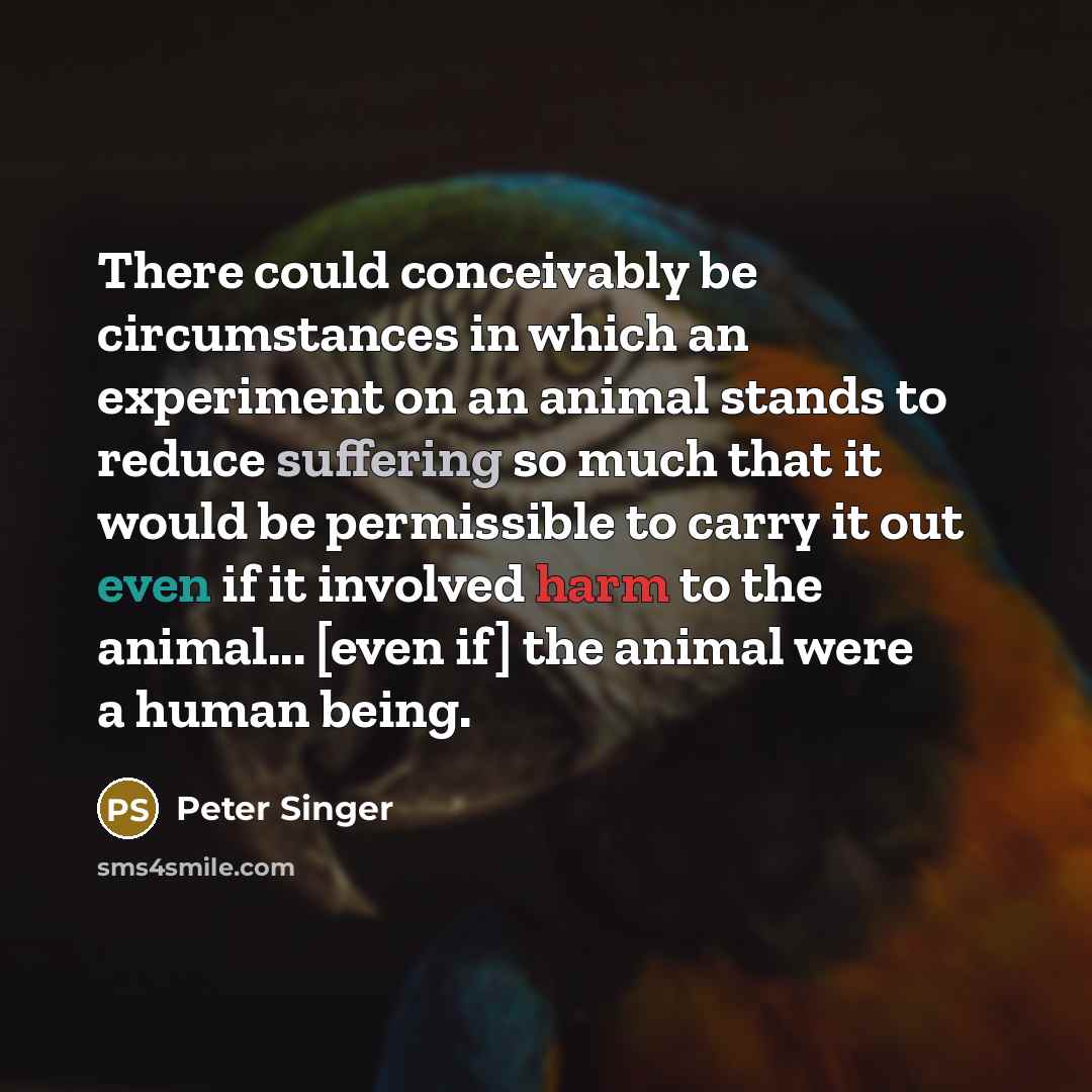 “There could conceivably be circumstances in which an experiment on an animal stands to reduce suffering so much that it would be permissible to carry it out even if it involved harm to the animal... [even if] the animal were a human being.” quote by Peter Singer