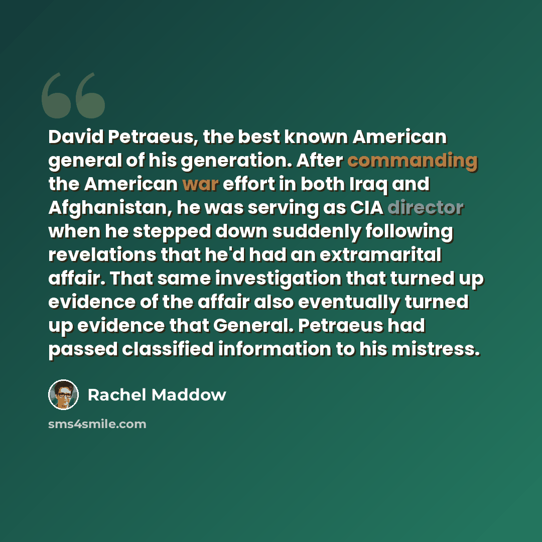 “David Petraeus, the best known American general of his generation. After commanding the American war effort in both Iraq and Afghanistan, he was serving as CIA director when he stepped down suddenly following revelations that he'd had an extramarital affair. That same investigation that turned up…” quote by Rachel Maddow