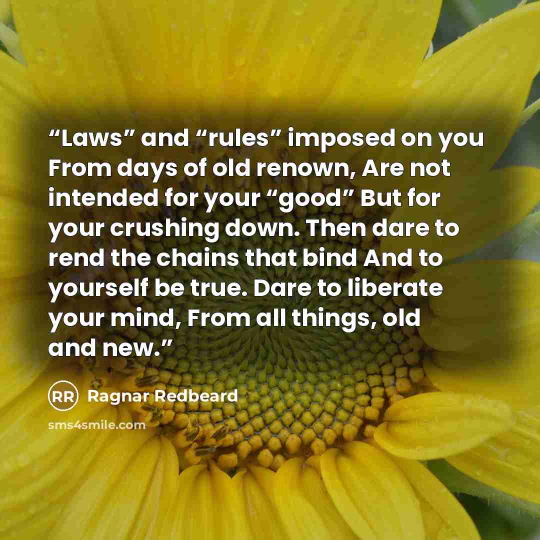 “Laws” and “rules” imposed on you From days of old renown, Are not intended for your “good” But for your crushing down. Then dare to rend the chains that bind And to yourself be true. Dare to liberate your mind, From all things, old and new.” quote by Ragnar Redbeard